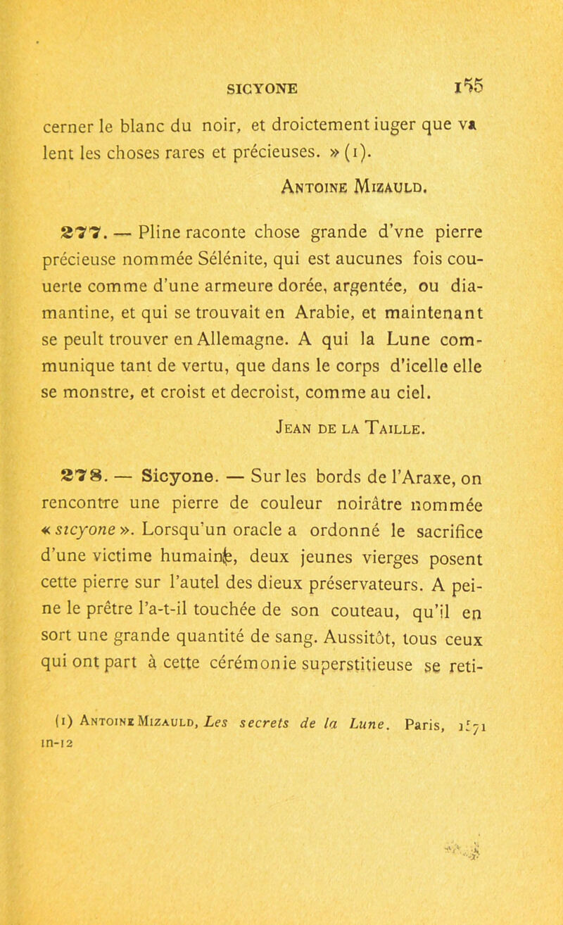 SICYONE i*>5 cerner le blanc du noir, et droictement iuger que v* lent les choses rares et précieuses. » (i). Antoine Mizauld. 277. — Pline raconte chose grande d’vne pierre précieuse nommée Sélénite, qui est aucunes fois cou- uerte comme d’une armeure dorée, argentée, ou dia- mantine, et qui se trouvait en Arabie, et maintenant se peult trouver en Allemagne. A qui la Lune com- munique tant de vertu, que dans le corps d’icelle elle se monstre, et croist et decroist, comme au ciel. Jean de la Taille. 278. — Sicyone. — Sur les bords de l’Araxe, on rencontre une pierre de couleur noirâtre nommée « sicyone ». Lorsqu’un oracle a ordonné le sacrifice d’une victime humain^, deux jeunes vierges posent cette pierre sur l’autel des dieux préservateurs. A pei- ne le prêtre l’a-t-il touchée de son couteau, qu’il en sort une grande quantité de sang. Aussitôt, tous ceux qui ont part à cette cérémonie superstitieuse se reti- (i) AntoineMizauld, Les secrets de la Lune. Paris, ïl-ji in-12