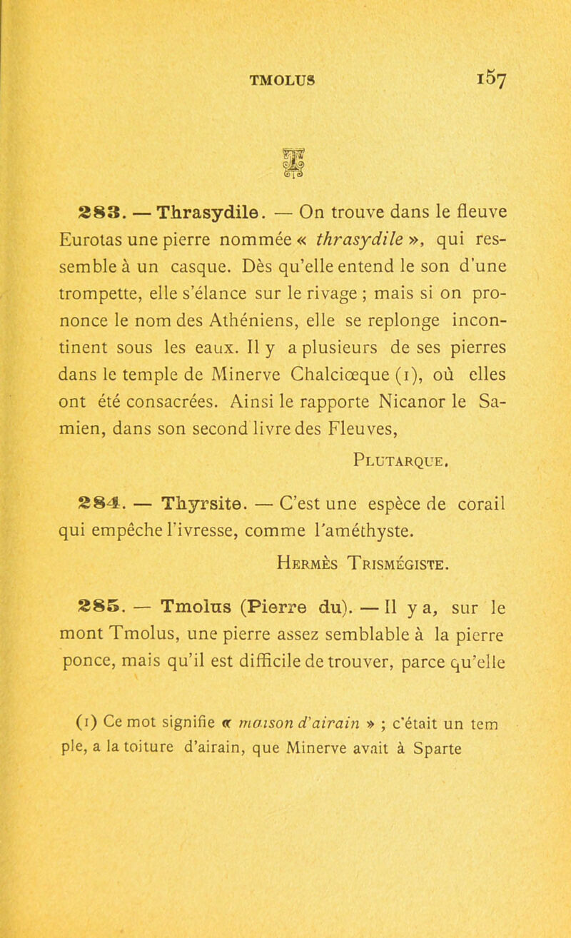283. — Thrasydile. — On trouve dans le fleuve Eurotas une pierre nommée « thrasydile », qui res- semble à un casque. Dès qu’elle entend le son d’une trompette, elle s’élance sur le rivage ; mais si on pro- nonce le nom des Athéniens, elle se replonge incon- tinent sous les eaux. Il y a plusieurs de ses pierres dans le temple de Minerve Chalciœque (i), où elles ont été consacrées. Ainsi le rapporte Nicanor le Sa- mien, dans son second livre des Fleuves, Plutarque. 284. — Thyrsite. — C’est une espèce de corail qui empêche l'ivresse, comme l’améthyste. Hermès Trismégiste. 285. — Tmolus (Pierre du). —Il y a, sur le mont Tmolus, une pierre assez semblable à la pierre ponce, mais qu’il est difficile de trouver, parce qu’elle (i) Ce mot signifie cc maison d'airain » ; c'était un tem pie, a la toiture d’airain, que Minerve avait à Sparte