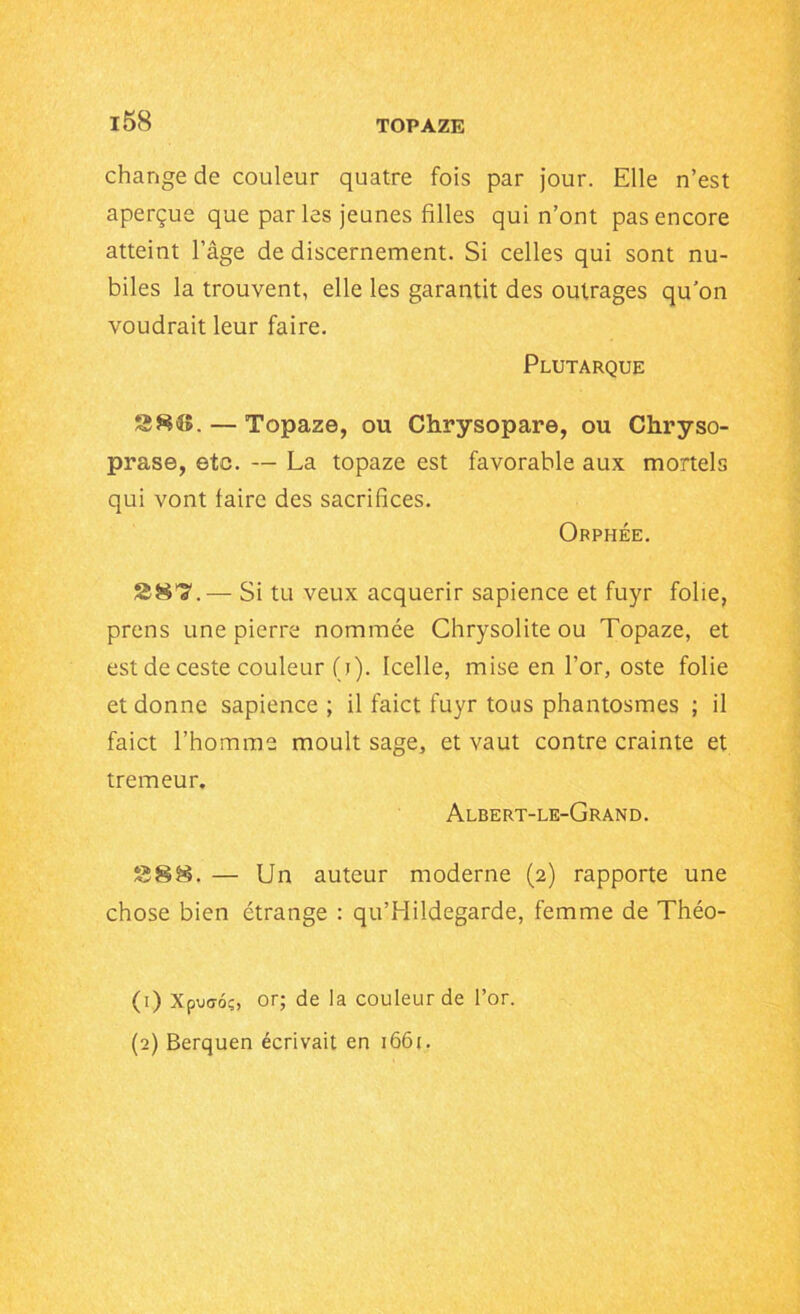 change de couleur quatre fois par jour. Elle n’est aperçue que parles jeunes filles qui n’ont pas encore atteint l’âge de discernement. Si celles qui sont nu- biles la trouvent, elle les garantit des outrages quon voudrait leur faire. Plutarque SSK. — Topaze, ou Chrysopare, ou Chryso- prase, etc. — La topaze est favorable aux mortels qui vont faire des sacrifices. Orphée. S87.— Si tu veux acquérir sapience et fuyr folie, prens une pierre nommée Chrysolite ou Topaze, et est de ceste couleur (j). Icelle, mise en l’or, oste folie et donne sapience ; il faict fuyr tous phantosmes ; il faict l’homme moult sage, et vaut contre crainte et tremeur. Albert-le-Grand. £588. — Un auteur moderne (2) rapporte une chose bien étrange : qu’Hildegarde, femme de Théo- (1) Xpuo-oç, or; de la couleur de l’or. (2) Berquen écrivait en 1661.