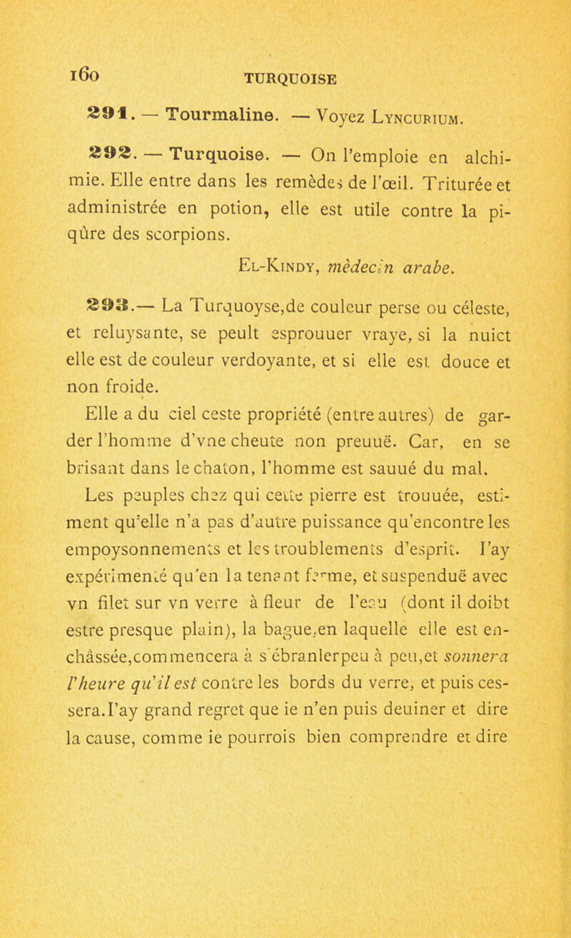 i6o 29f. — Tourmaline. — Voyez Lyncurium. »92. — Turquoise. — On l’emploie en alchi- mie. Elle entre dans les remèdes de l’œil. Triturée et administrée en potion, elle est utile contre la pi- qûre des scorpions. El-Kindy, médecin arabe. 899.— La Turquoyse,de couleur perse ou céleste, et reluysante, se peult esprouuer vraye, si la nuict elle est de couleur verdoyante, et si elle est douce et non froide. Elle a du ciel ceste propriété (entre autres) de gar- der l’homme d’vne cheute non preuuë. Car, en se brisant dans le chaton, l'homme est sauué du mal. Les peuples chez qui cette pierre est trouuée, esti- ment qu’elle n’a pas d’autre puissance qu’encontre les empoysonnements et les troublements d’esprit. I’ay expérimenté qu’en la tenant ferme, et suspendue avec vn filet sur vn verre à fleur de l’eau (dont il doibt estre presque plain), la bague..en laquelle elle est en- châssée,commencera à s ébranlerpcu à peu,et sonnera l'heure qu'il est contre les bords du verre, et puis ces- sera. I’ay grand regret que ie n’en puis deuiner et dire la cause, comme ie pourrais bien comprendre et dire