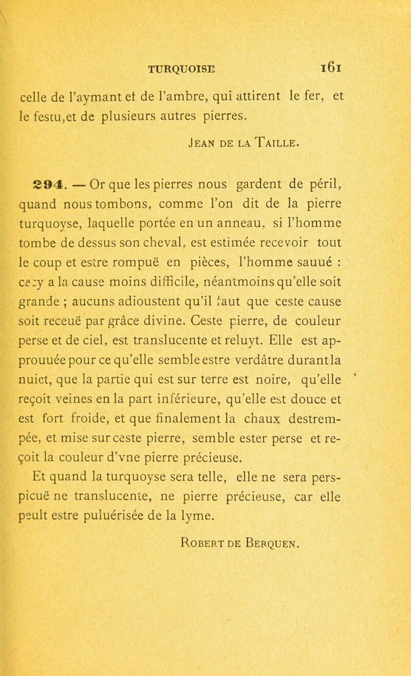celle de l’aymant et de l’ambre, qui attirent le fer, et le fescu,et de plusieurs autres pierres. Jean de la Taille. 294. — Or que les pierres nous gardent de péril, quand nous tombons, comme l’on dit de la pierre turquoyse, laquelle portée en un anneau, si l’homme tombe de dessus son cheval, est estimée recevoir tout le coup et estre rompue en pièces, l’homme sauué : ce:y a la cause moins difficile, néantmoins qu’elle soit grande ; aucuns adioustent qu’il faut que ceste cause soit receuë par grâce divine. Ceste pierre, de couleur perse et de ciel, est translucente et reluyt. Elle est ap- prouuéepour ce qu’elle semble estre verdâtre durantla nuict, que la partie qui est sur terre est noire, qu’elle reçoit veines en la part inférieure, qu’elle est douce et est fort froide, et que finalement la chaux destrem- pée, et mise sur ceste pierre, semble ester perse et re- çoit la couleur d’vne pierre précieuse. Et quand la turquoyse sera telle, elle ne sera pers- picuë ne translucente, ne pierre précieuse, car elle peult estre puluérisée de la lyme. Robert de Berquen.
