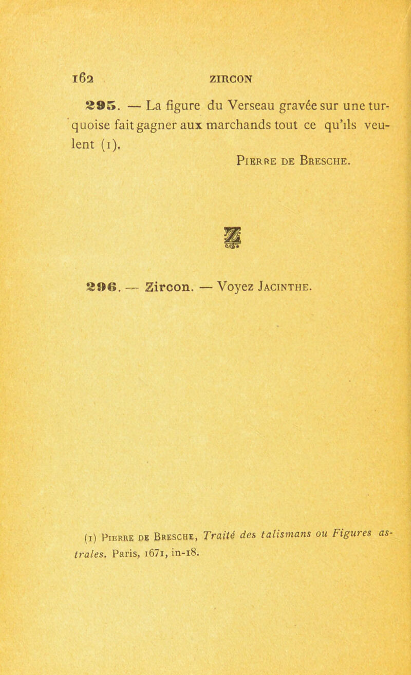 395. — La figure du Verseau gravée sur unetur- quoise fait gagner aux marchands tout ce qu’ils veu- lent (i). Pierre de Bresche. 390. — Zircon. — Voyez Jacinthe. (i) Pierre de Bresche, Traité des talismans ou Figures as- trales. Paris, 1671, in-iS.