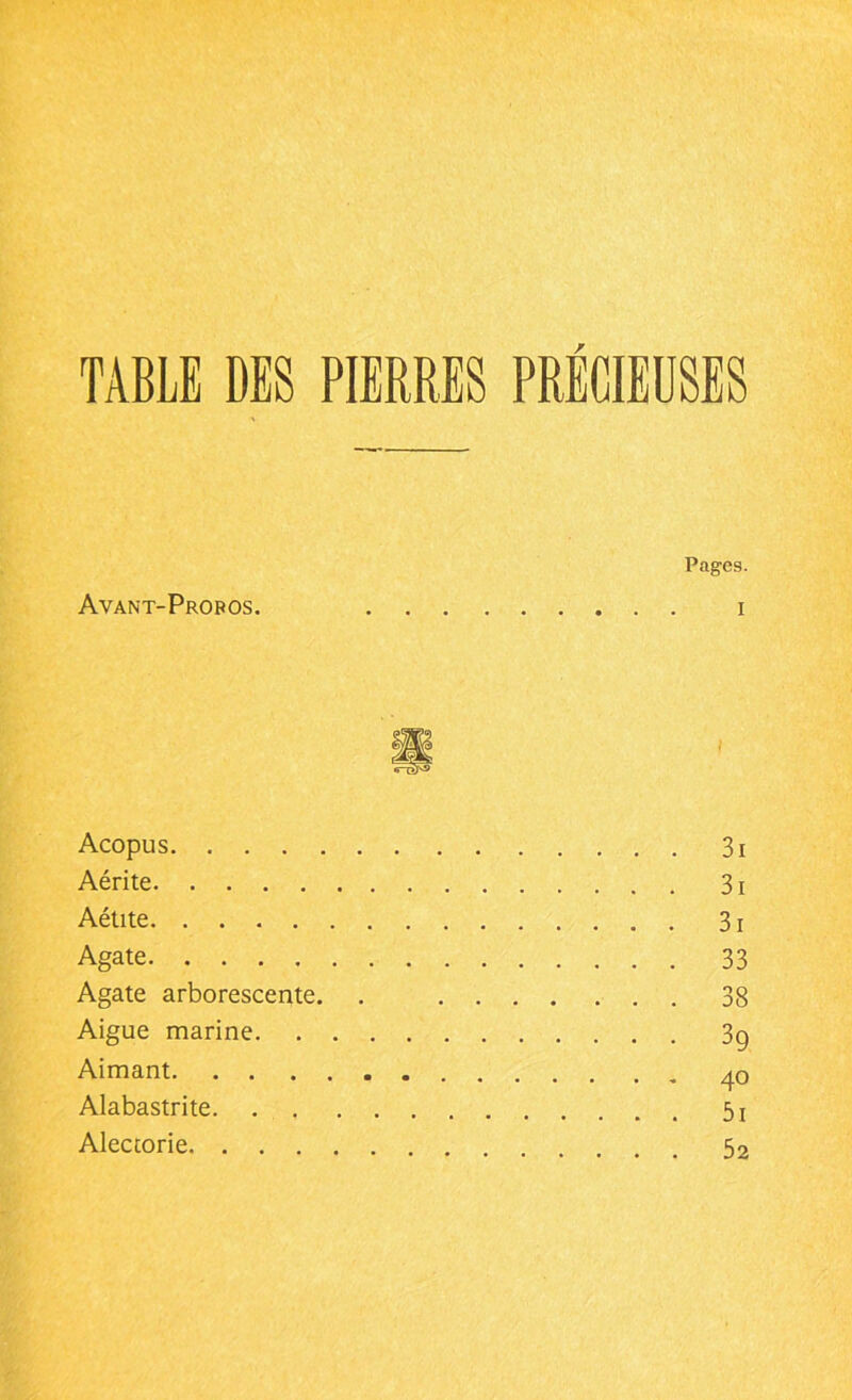 TABLE DES PIERRES PRECIEUSES Pages. Avant-Propos. i Acopus 3i Aérite 31 Aétite 3 ! Agate 33 Agate arborescente. . 38 Aigue marine 3g Aimant 40 Alabastrite 5j Alectorie 52