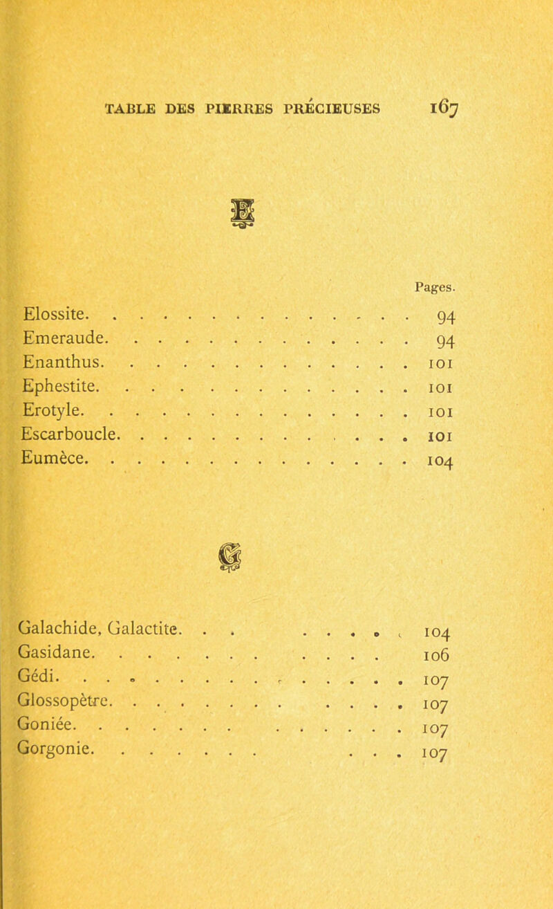 Elossite. Emeraude. Enanthus. Ephestite. Erotyle. Escarboucle Eumèce. . Pages. 94 94 IOI IOI IOI IOI 104 Galachide, Galactite. . Gasidane Gédi. ....... Glossopètre Goniée Gorgonie 104 106 107 107 107 107