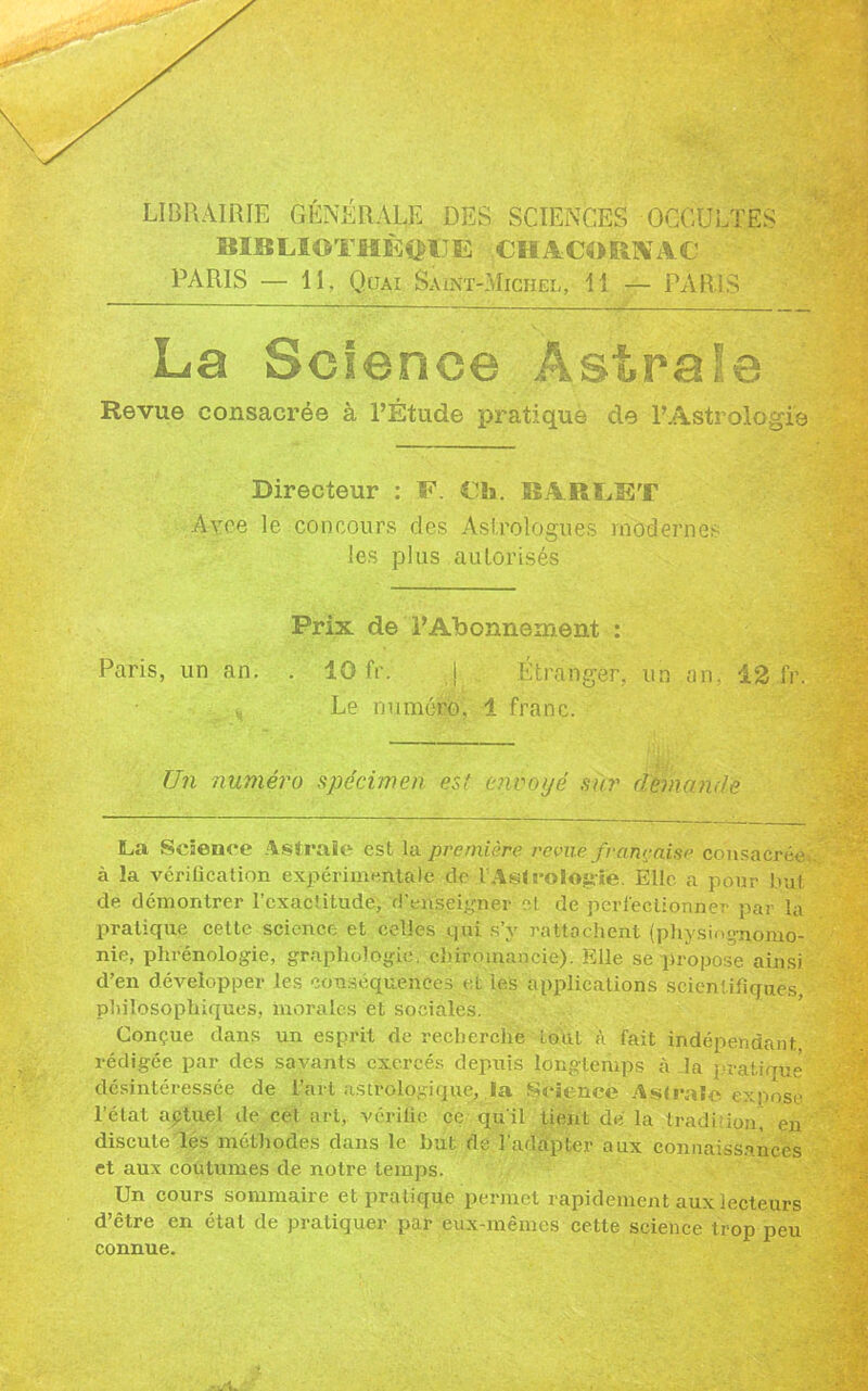 LIBRAIRIE GÉNÉRALE DES SCIENCES OCCULTES BIBLIOTHKftfJÈ CHACORNAC PARIS — II, Quai Saint-Michel, Il — PARIS La Science Astrale Revue consacrée à l’Etude pratique de l’Astrologie Directeur : F. €fa. BARLET Avoe le concours clés Astrologues modernes les plus autorisés Prix de l’Abonnement : . 10 fr. j Étranger, un an, 12 fr. Le numéro, 1 franc. Un numéro spécimen est envoyé sur demande Paris, un an. \ La Science Astrale est la première revue française consacrée à la vérification expérimentale de l Asl rologie. Elle a pour but de démontrer l’exactitude, d’enseigner et de perfectionner par la pratique cette science et celles qui s’y rattachent (physiognomo- nie, phrénologie, graphologie, chiromancie). Elle se propose ainsi d’en développer les conséquences et les applications scientifiques, philosophiques, morales et sociales. Conçue dans un esprit de recherche loul à fait indépendant rédigée par des savants exercés depuis longtemps à la pratiqué désintéressée de l’art astrologique, la Science Aslraïc expose létal aptuel de cet art, vérifie ce qu'il tient de la tradition, en discute les méthodes dans le but de l'adapter aux connaissances et aux coutumes de notre temps. Un cours sommaire et pratique permet rapidement aux lecteurs d’être en étal de pratiquer par eux-mêmes cette science trop peu connue.