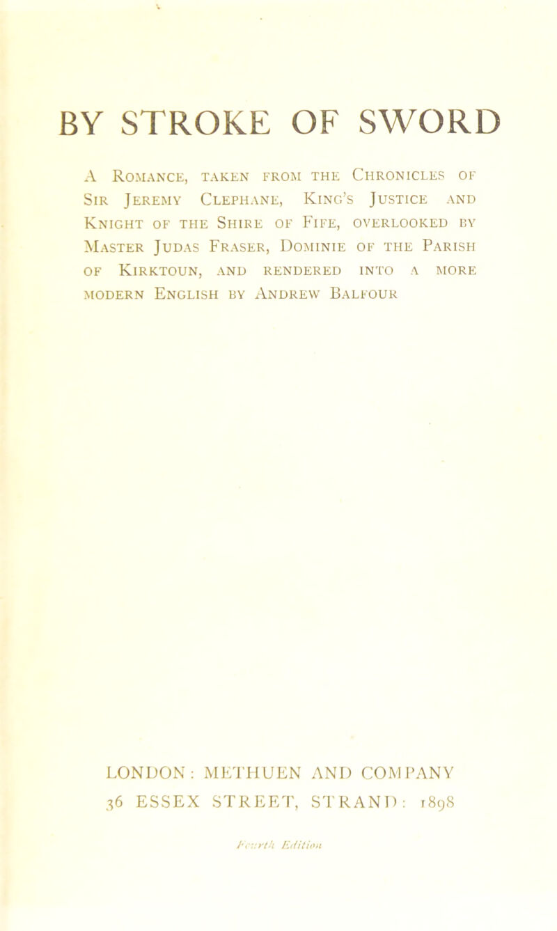 A Romance, taken from the Chronicles of Sir Jeremy Clephane, King’s Justice and Knight of the Shire of P’ife, overlooked by Master Judas Fraser, Dominie of the Parish of Kirktoun, and rendered into a more modern English by Andrew Balfour LONDON: METHUEN AND COMPANY 36 ESSEX STREET, STRAND: 1898 Edition