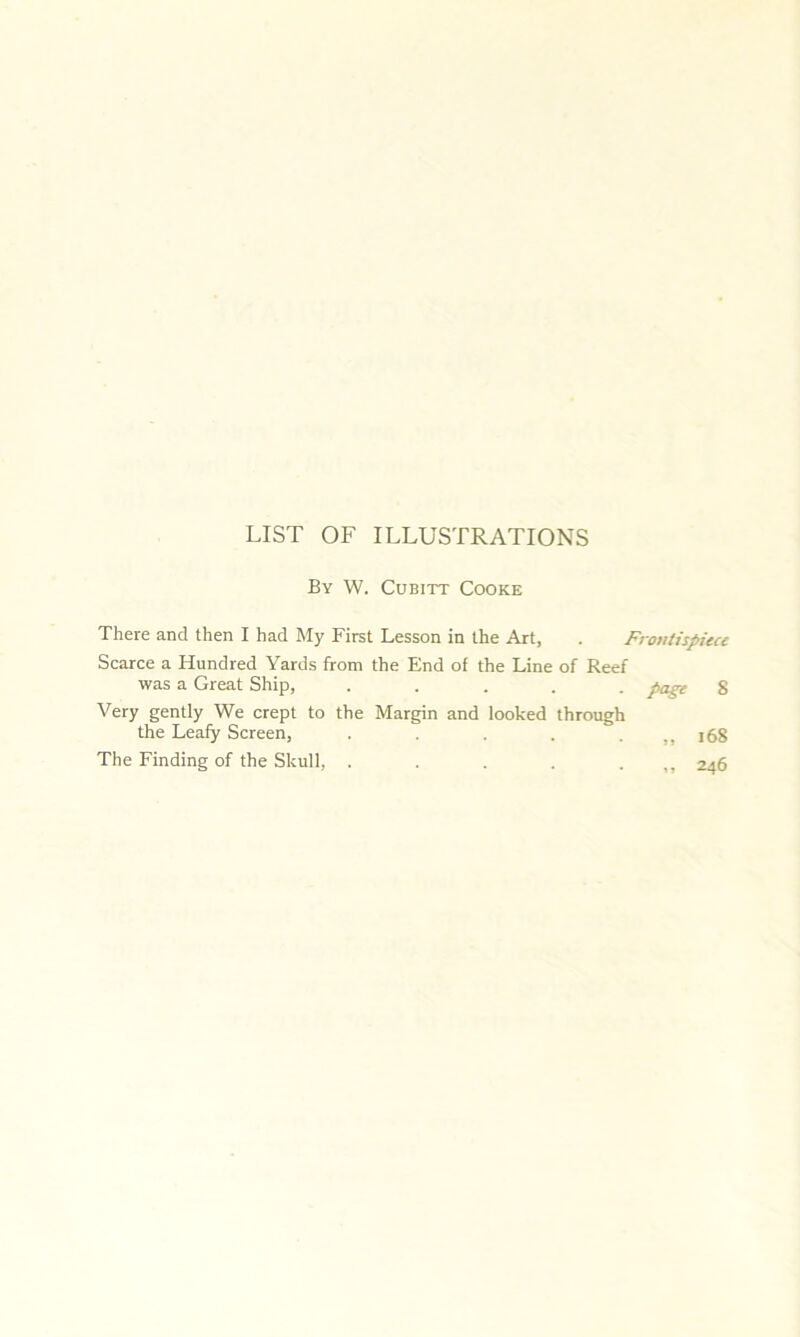 LIST OF ILLUSTRATIONS By W. Cubitt Cooke There and then I had My First Lesson in the Art, . Frontispiece Scarce a Hundred Yards from the End of the Line of Reef was a Great Ship, ..... page 8 Very gently We crept to the Margin and looked through the Leafy Screen, . . . ... 168 The Finding of the Skull, . . . . ... 246