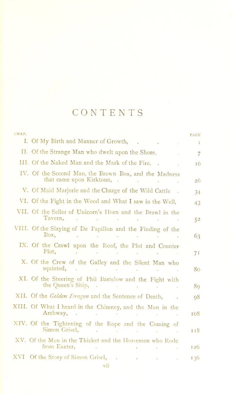 CONTENTS CHAp. TAGE I. Of My Birth and Manner of Growth, . . i II. Of the Strange Man who dwelt upon the Shore, 7 III. Of the Naked Man and the Mark of the Fire, . . 16 IV. Of the Second Man, the Brown Box, and the Madness that came upon Kirktoun, .... 26 V. Of Maid Marjorie and the Charge of the Wild Cattle . 34 VI. Of the Fight in the Wood and What I saw in the Well, 43 VII. Of the Seller of Unicorn’s Horn and the Brawl in the Tavern, ...... 52 VIII. Of the Slaying of De Papillon and the Finding of the Box, ...... 63 IX. Of the Crawl upon the Roof, the Plot and Counter Plot, ..... 71 X. Of the Crew of the Galley and the Silent Man who squinted, ...... 80 XI. Of the Steering of Phil Bartelow and the Fight with the Queen’s Ship, . . . 89 XII. Of the Golden Dragon and the Sentence of Death, . 98 XIII. Of What I heard in the Chimney, and the Man in the Archway, . . - . .108 XIV. Of the Tightening of the Rope and the Coming of Simon Grisel, ..... ji8 XV. Of the Men in the Thicket and the Horseman who Rode from Exeter, . ... 126 XVI Of the Story of Simon Grisel, .... 136