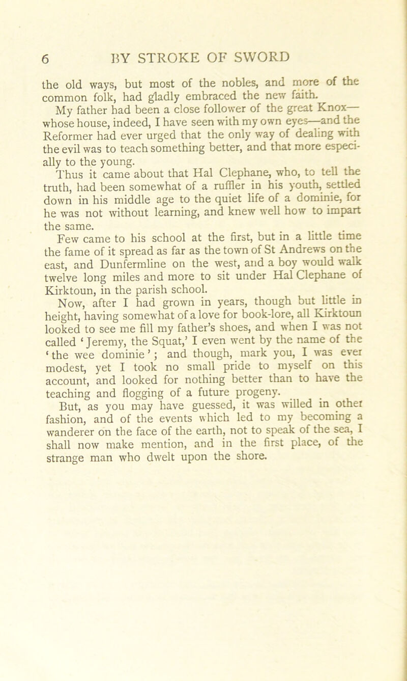 the old ways, but most of the nobles, and more of the common folk, had gladly embraced the new faith. My father had been a close follower of the great Knox— whose house, indeed, I have seen with my own eyes—-and the Reformer had ever urged that the only way of dealing with the evil was to teach something better, and that more especi- ally to the young. Thus it came about that Hal Clephane, who, to tell the truth, had been somewhat of a ruffier in his youth, settled down in his middle age to the quiet life of a dominie, for he was not without learning, and knew well how to impart the same. Few came to his school at the first, but in a little time the fame of it spread as far as the town of St Andrews on the east, and Dunfermline on the west, and a boy would walk twelve long miles and more to sit under Hal Clephane of Kirktoun, in the parish school. Now, after I had grown in years, though but little in height, having somewhat of a love for book-lore, all Kirktoun looked to see me fill my father’s shoes, and when I was not called ‘Jeremy, the Squat,’ I even went by the name of the ‘ the wee dominie ’; and though, mark you, I was ever modest, yet I took no small pride to myself on this account, and looked for nothing better than to have the teaching and flogging of a future progeny. But, as you may have guessed, it was willed in other fashion, and of the events which led to my becoming a wanderer on the face of the earth, not to speak of the sea, I shall now make mention, and in the first place, of the strange man who dwelt upon the shore.