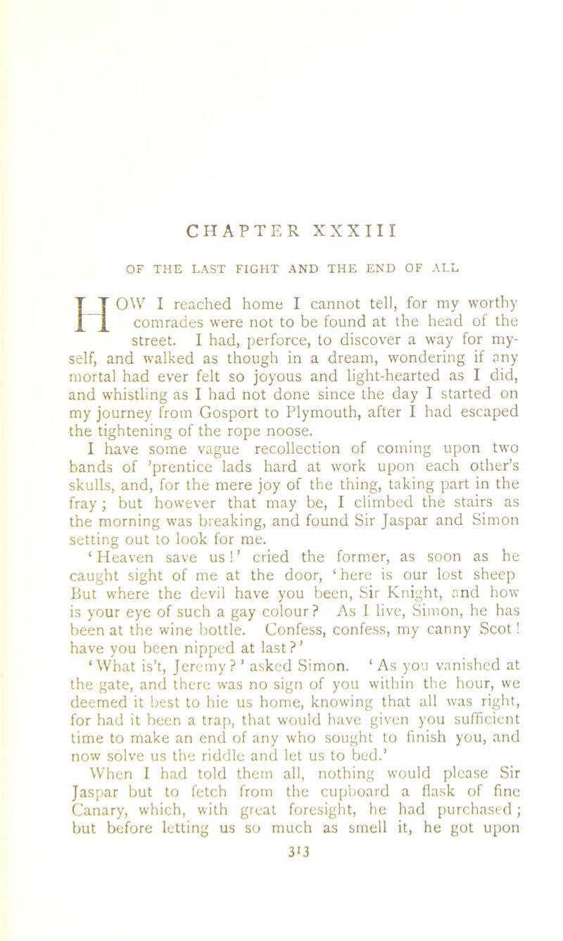 CHAPTER XXXIII OF THE LAST FIGHT AND THE END OF ALL H OW I reached home I cannot tell, for my worthy comrades were not to be found at the head of the street. I had, perforce, to discover a way for my- self, and walked as though in a dream, wondering if any mortal had ever felt so joyous and light-hearted as I did, and whistling as I had not done since the day I started on my journey from Gosport to Plymouth, after I had escaped the tightening of the rope noose. I have some vague recollection of coming upon two bands of ’prentice lads hard at work upon each other’s skulls, and, for the mere joy of the thing, taking part in the fray; but however that may be, I climbed the stairs as the morning was breaking, and found Sir Jaspar and Simon setting out to look for me. ‘ Heaven save us! ’ cried the former, as soon as he caught sight of me at the door, ‘ here is our lost sheep But where the devil have you been, Sir Knight, and how is your eye of such a gay colour? As I live, Simon, he has been at the wine bottle. Confess, confess, my canny Scot! have you been nipped at last ?’ ‘What is’t, Jeremy? ’ asked Simon. ‘ As you vanished at the gate, and there was no sign of you within the hour, we deemed it best to hie us home, knowing that all was right, for had it been a trap, that would have given you sufficient time to make an end of any who sought to finish you, and now solve us the riddle and let us to bed.’ When I had told them all, nothing would please Sir Jaspar but to fetch from the cupboard a flask of fine Canary, which, with great foresight, he had purchased; but before letting us so much as smell it, he got upon 3*3