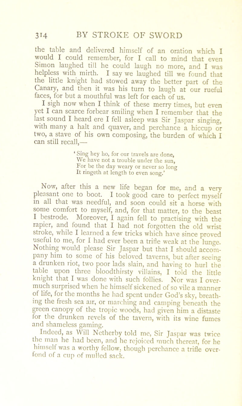 the table and delivered himself of an oration which I would I could remember, for I call to mind that even Simon laughed till he could laugh no more, and I was helpless with mirth. I say we laughed till we found that the little knight had stowed away the better part of the Canary, and then it was his turn to laugh at our rueful faces, for but a mouthful was left for each of us. I sigh now when I think of these merry times, but even yet I can scarce forbear smiling when I remember that the last sound I heard ere I fell asleep was Sir Jaspar singing, with many a halt and quaver, and perchance a hiccup or two, a stave of his own composing, the burden of which I can still recall,— ‘ Sing hey ho, for our travels are done, We have not a trouble under the sun, For be the day weary or never so long It ringeth at length to even song.’ Now, after this a new life began for me, and a very pleasant one to boot. I took good care to perfect myself in all that was needful, and soon could sit a horse with some comfort to myself, and, for that matter, to the beast I bestrode. Moreover, I again fell to practising with the rapier, and found that I had not forgotten the old wrist stroke, while I learned a few tricks which have since proved useful to me, for I had ever been a trifle weak at the lunge. Nothing would please Sir Jaspar but that I should accom- pany him to some of his beloved taverns, but after seeing a drunken riot, two poor lads slain, and having to hurl the table upon three bloodthirsty villains, I told the little knight that I was done with such follies. Nor was I over- much surprised when he himself sickened of so vile a manner of life, for the months he had spent under God’s sky, breath- ing the fresh sea air, or marching and camping beneath the green canopy of the tropic woods, had given him a distaste for the drunken revels of the tavern, with its wine fumes and shameless gaming. Indeed, as Will Netherby told me, Sir Jaspar was twice the man he had been, and he rejoiced much thereat, for he himself was a worthy fellow, though perchance a trifle over- fond of a cup of mulled sack.