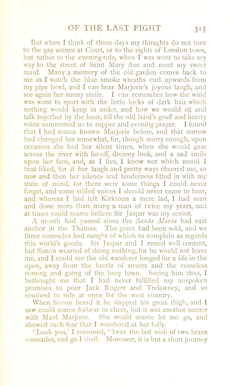 But when I think of those days my thoughts do not turn to the gay scenes at Court, or to the sights of London town, but rather to the evening-tide, when I was wont to take my way to the street of Saint Mary Axe and meet my sweet maid. Many a memory of the old garden comes back to me as I watch the blue smoke wreaths curl upwards from my pipe bowl, and I can hear Marjorie’s joyous laugh, and see again her sunny smile. I can remember how the wind was wont to sport with the little locks of dark hair which nothing would keep in order, and how we would sit and talk together by the hour, till the old laird’s gruff and hearty voice summoned us to supper and evening prayer. I found that I had scarce known Marjorie before, and that sorrow had changed her somewhat, for, though merry enough, upon occasion she had her silent times, when she would gaze across the river with far-off, dreamy look, and a sad smile upon her face, and, as I live, I know not which mood I best liked, for if her laugh and pretty ways cheered me, so now and then her silence and tenderness fitted in with my state of mind, for there were some things I could never forget, and some stilled voices I should never cease to hear, and whereas I had left Kirktoun a mere lad, I had seen and done more than many a man of twice my years, and at times could scarce believe Sir Jaspar was my senior. A month had passed since the Santa Maria had cast anchor in the Thames. The gems had been sold, and we three comrades had naught of which to complain as regards this world’s goods. Sir Jaspar and I rested well content, but Simon wearied of doing nothing, for he w'ould not leave me, and I could see the old wanderer longed for a life in the open, away from the bustle of streets and the ceaseless coming and going of the busy town. Seeing him thus, I bethought me that I had never fulfilled my unspoken promises to poor Jack Rogers and Trelawney, and so resolved to ride at once for the west country. When Simon heard it he slapped his great thigh, and I saw could scarce forbear to cheer, but it was another matter with Maid Marjorie. She would scarce let me go, and showed such fear that I wondered at her folly. 1 Look you,’ I reasoned, ‘ ’twas the last wish of two brave comrades, and go I shall. Moreover, it is but a short journey