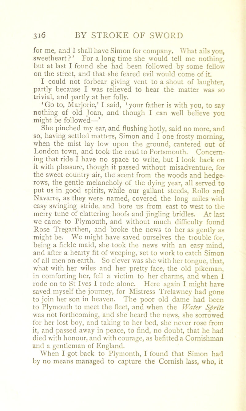 for me, and I shall have Simon for company. What ails yon, sweetheart ? ’ For a long time she would tell me nothing, but at last I found she had been followed by some fellow on the street, and that she feared evil would come of it I could not forbear giving vent to a shout of laughter, partly because I was relieved to hear the matter was so trivial, and partly at her folly. ‘Go to, Marjorie,’ I said, ‘your father is with you, to say nothing of old Joan, and though I can well believe you might be followed—’ She pinched my ear, and flushing hotly, said no more, and so, having settled matters, Simon and I one frosty morning, when the mist lay low upon the ground, cantered out of London town, and took the road to Portsmouth. Concern- ing that ride I have no space to write, but I look back on it with pleasure, though it passed without misadventure, for the sweet country air, the scent from the woods and hedge- rows, the gentle melancholy of the dying year, all served to put us in good spirits, while our gallant steeds, Rollo and Navarre, as they were named, covered the long miles with easy swinging stride, and bore us from east to west to the merry tune of clattering hoofs and jingling bridles. At last we came to Plymouth, and without much difficulty found Rose Tregarthen, and broke the newrs to her as gently as might be. We might have saved ourselves the trouble for, being a fickle maid, she took the news with an easy mind, and after a hearty fit of weeping, set to work to catch Simon of all men on earth. So clever was she with her tongue, that, what with her wiles and her pretty face, the old pikeman, in comforting her, fell a victim to her charms, and when I rode on to St Ives I rode alone. Here again I might have saved myself the journey, for Mistress Trelawney had gone to join her son in heaven. The poor old dame had been to Plymouth to meet the fleet, and when the Water Sprite was not forthcoming, and she heard the news, she sorrowed for her lost boy, and taking to her bed, she never rose from it, and passed away in peace, to find, no doubt, that he had died with honour, and with courage, as befitted a Cornishman and a gentleman of England. When I got back to Plymonth, I found that Simon had by no means managed to capture the Cornish lass, who, it