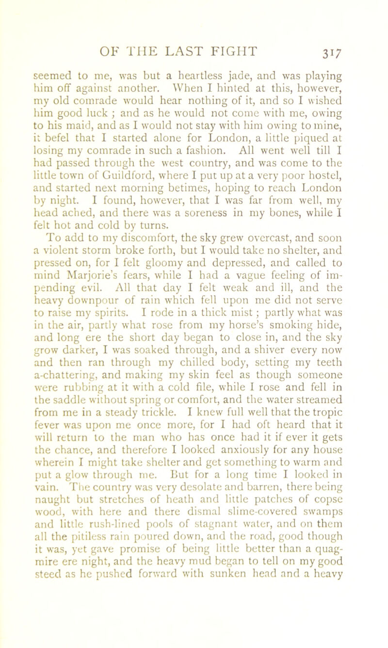 seemed to me, was but a heartless jade, and was playing him off against another. When I hinted at this, however, my old comrade would hear nothing of it, and so I wished him good luck ; and as he would not come with me, owing to his maid, and as I would not stay with him owing to mine, it befel that I started alone for London, a little piqued at losing my comrade in such a fashion. All went well till I had passed through the west country, and was come to the little town of Guildford, where I put up at a very poor hostel, and started next morning betimes, hoping to reach London by night. I found, however, that I was far from well, my head ached, and there was a soreness in my bones, while I felt hot and cold by turns. To add to my discomfort, the sky grew overcast, and soon a violent storm broke forth, but I would take no shelter, and pressed on, for I felt gloomy and depressed, and called to mind Marjorie’s fears, while I had a vague feeling of im- pending evil. All that day I felt weak and ill, and the heavy downpour of rain which fell upon me did not serve to raise my spirits. I rode in a thick mist; partly what was in the air, partly what rose from my horse’s smoking hide, and long ere the short day began to close in, and the sky grow darker, I was soaked through, and a shiver every now and then ran through my chilled body, setting my teeth a-chattering, and making my skin feel as though someone were rubbing at it with a cold file, while I rose and fell in the saddle without spring or comfort, and the water streamed from me in a steady trickle. I knew full well that the tropic fever was upon me once more, for I had oft heard that it will return to the man who has once had it if ever it gets the chance, and therefore I looked anxiously for any house wherein I might take shelter and get something to warm and put a glow through me. But for a long time I looked in vain. Tire country was very desolate and barren, there being naught but stretches of heath and little patches of copse wood, with here and there dismal slime-covered swamps and little rush-lined pools of stagnant water, and on them all the pitiless rain poured down, and the road, good though it was, yet gave promise of being little better than a quag- mire ere night, and the heavy mud began to tell on my good steed as he pushed forward with sunken head and a heavy