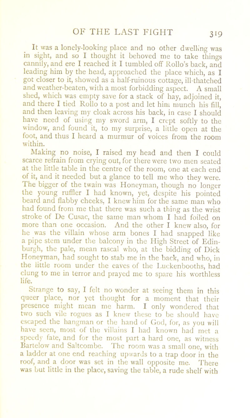It was a lonely-looking place and no other dwelling was in sight, and so I thought it behoved me to take things cannily, and ere I reached it I tumbled off Rollo’s back, and leading him by the head, approached the place which, as I got closer to it, showed as a half-ruinous cottage, ill-thatched and weather-beaten, with a most forbidding aspect. A small shed, which was empty save for a stack of hay, adjoined it, and there I tied Rollo to a post and let him munch his fill, and then leaving my cloak across his back, in case I should have need of using my sword arm, I crept softly to the window, and found it, to my surprise, a little open at the foot, and thus I heard a murmur of voices from the room within. Making no noise, I raised my head and then I could scarce refrain from crying out, for there were two men seated at the little table in the centre of the room, one at each end of it, and it needed but a glance to tell me who they were. The bigger of the twain was Honeyman, though no longer the young ruffler I had known, yet, despite his pointed beard and flabby cheeks, I knew him for the same man who had found from me that there was such a thing as the wrist stroke of De Cusac, the same man whom I had foiled on more than one occasion. And the other I knew also, for he was the villain whose arm bones I had snapped like a pipe stem under the balcony in the High Street of Edin- burgh, the pale, mean rascal who, at the bidding of Dick Honeyman, had sought to stab me in the back, and who, in the little room under the eaves of the I.uckenbooths, had clung to me in terror and prayed me to spare his worthless life. Strange to say, I felt no wonder at seeing them in this queer place, nor yet thought for a moment that their presence might mean me harm. I only wondered that two such vile rogues as I knew these to be should have escaped the hangman or the hand of God, for, as you will have seen, most of the villains I had known had met a speedy fate, and for the most part a hard one, as witness Bartelow and Saltcombe. The room was a small one, with a ladder at one end reaching upwards to a trap door in the roof, and a door was set in the wall opposite me. There was but little in the place, saving the table, a rude shelf with