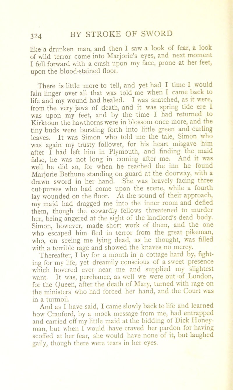 like a drunken man, and then I saw a look of fear, a look of wild terror come into Marjorie’s eyes, and next moment I fell forward with a crash upon my face, prone at her feet, upon the blood-stained floor. There is little more to tell, and yet had I time I would fain linger over all that was told me when I came back to life and my wound had healed. I was snatched, as it were, from the very jaws of death, and it was spring tide ere I was upon my feet, and by the time I had returned to Kirktoun the hawthorns were in blossom once more, and the tiny buds were bursting forth into little green and curling leaves. It was Simon who told me the tale, Simon who was again my trusty follower, for his heart misgave him after I had left him in Plymouth, and finding the maid false, he was not long in coming after me. And it was well he did so, for when he reached the inn he found Marjorie Bethune standing on guard at the doorway, with a drawn sword in her hand. She was bravely facing three cut-purses who had come upon the scene, while a fourth lay wounded on the floor. At the sound of their approach, my maid had dragged me into the inner room and defied them, though the cowardly fellows threatened to murder her, being angered at the sight of the landlord’s dead body. Simon, however, made short work of them, and the one who escaped him fled in terror from the great pikeman, who, on seeing me lying dead, as he thought, was filled with a terrible rage and showed the knaves no mercy. Thereafter, I lay for a month in a cottage hard by, fight- ing for my life, yet dreamily conscious of a sweet presence which hovered ever near me and supplied my slightest want. It was, perchance, as well we were out of London, for the Queen, after the death of Mary, turned with rage on the ministers who had forced her hand, and the Court was in a turmoil. And as I have said, I came slowly back to life and learned how Crauford, by a mock message from me, had entrapped and carried off my little maid at the bidding of Dick Honey- man, but when I would have craved her pardon for having scoffed at her fear, she would have none of it, but laughed gaily, though there were tears in her eyes.