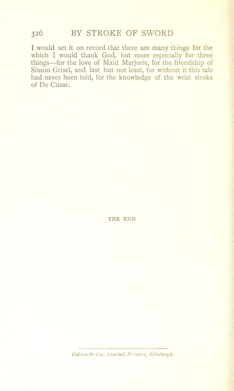 I would set it on record that there are many things for the which I would thank God, but more especially for three things—for the love of Maid Marjorie, for the friendship of Simon Grisel, and last but not least, for without it this tale had never been told, for the knowledge of the wrist stroke of De Cusac. THE END Colston v5r- Coy. Limited, Printers, Edinburgh.