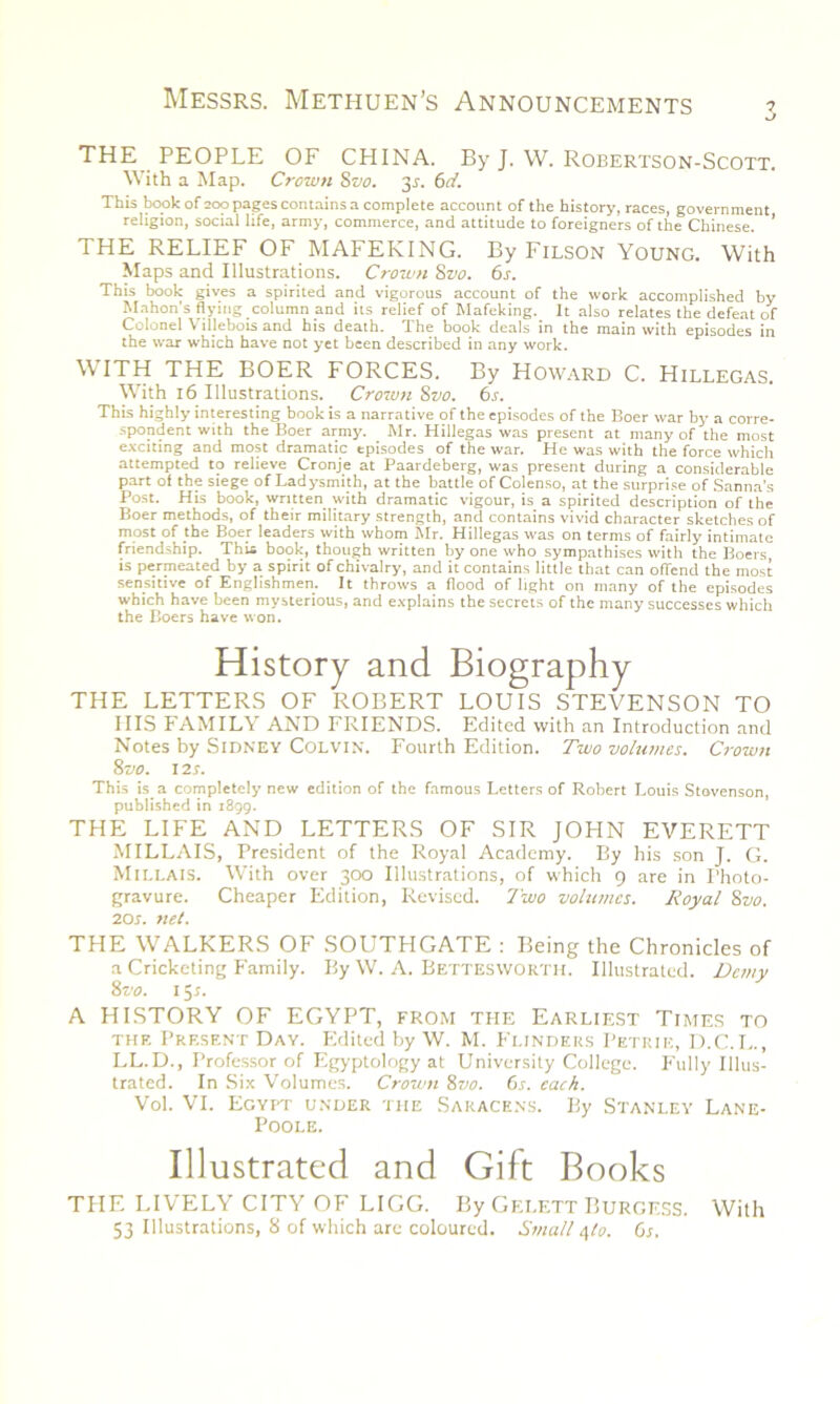 u THE PEOPLE OF CHINA. By J. W. Robertson-Scott. With a Map. Crown Svo. 31. 6d. This book of 200 pages contains a complete account of the history, races, government religion, social life, army, commerce, and attitude to foreigners of the Chinese. ’ THE RELIEF OF MAFEKING. By Filson Young. With Maps and Illustrations. Crown 8vo. 6s. This book gives a spirited and vigorous account of the work accomplished by Mahon's flying column and its relief of Mafeking. It also relates the defeat of Colonel Villebois and his death. The book deals in the main with episodes in the war which have not yet been described in any work. WITH THE BOER FORCES. By Howard C. Hillegas. With 16 Illustrations. Crown Svo. 6s. This highly interesting book is a narrative of the episodes of the Boer war by a corre- spondent with the Boer army. Mr. Hillegas was present at many of the most exciting and most dramatic episodes of the war. He was with the force which attempted to relieve Cronje at Paardeberg, was present during a considerable part of the siege of Ladysmith, at the battle of Colenso, at the surprise of Sanna’s Post. His book, written with dramatic vigour, is a spirited description of the Boer methods, of their military strength, and contains vivid character sketches of most of the Boer leaders with whom Mr. Hillegas was on terms of fairly intimate friendship. This book, though written by one who sympathises with the Boers, is permeated by a spirit of chivalry, and it contains little that can offend the most sensitive of Englishmen. It throws a flood of light on many of the episodes which have been mysterious, and explains the secrets of the many successes which the Boers have won. History and Biography THE LETTERS OF ROBERT LOUIS STEVENSON TO IIIS FAMILY AND FRIENDS. Edited with an Introduction and Notes by Sidney Colvin. Fourth Edition. Two volumes. Crown Svo. 12 s. This is a completely new edition of the famous Letters of Robert Louis Stovenson published in 1899. THE LIFE AND LETTERS OF SIR JOHN EVERETT MILLAIS, President of the Royal Academy. By his son J. G. MILLAIS. With over 300 Illustrations, of which 9 are in Photo- gravure. Cheaper Edition, Revised. Two volumes. Royal Svo. 20s. net. THE WALKERS OF SOUTHGATE : Being the Chronicles of a Cricketing Family. By W. A. Bettesworth. Illustrated. Demy Svo. 15*. A HISTORY OF EGYPT, from the Earliest Times to the Present Day. Edited by W. M. Flinders Petrie, D.C.L., LL.D., Professor of Egyptology at University College. Fully Illus- trated. In Six Volumes. Crown Svo. 6s. each. Vol. VI. Egypt under the Saracens. By Stanley Lane- Poole. Illustrated and Gift Books THE LIVELY CITY OF LIGG. By Gei.ett Burgess. With 53 Illustrations, 8 of which are coloured. Small 4to. 6s.