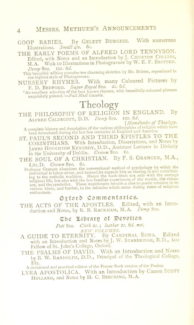 COOP BABIES. By Gelett Burgess. With numerous Illustrations. Small 4to. 6s. THE EARLY POEMS OF ALFRED LORD TENNYSON. Edited, with Notes and an Introduction by J. Churton Collins, M. A. With 10 Illustrations in Photogravure by W. E. F. Britten. Demy 8vo. ior. 6d. . This beautiful edition contains ten charming sketches by Mr. Britten, reprocuc.. in the highest style of Photogravure. NURSERY RHYMES. With many Coloured Pictures Dy F. D. Bedford. Super Royal 8vo. 2s. 6d. ‘An excellent selection of the best known rhymes, with beautifully coloured pictures exquisitely printed.'—Pall Mall Gazette. Theology THE PHILOSOPHY OF RELIGION IN ENGLAND. By Alfred Caldecott, D.D. DemyZvo. ior. 6d. [.Handbooks of Theology. A complete history and description of the various philosophies of religion which have been formulated during the last few centuries in England and America- ST. PAUL’S SECOND AND THIRD EPISTLES TO THE CORINTHIANS. With Introduction, Dissertations, and Notes by James Houghton Kennedy, D.D., Assistant Lecturer in Divinity in the University of Dublin. Crown 8vo. 6s. THE SOUL OF A CHRISTIAN. By F. S. Granger, M.A., Litt. D. Crown 8vo. 6s. , ... . Professor Granger abandons the conventional method of psychology bv vhirt the individual is taken alone, and instead,he regards him as sharing in and contribut- ing to the catholic tradition. Hence the book deals not only with the average religious life, but also with the less familiar experiences of the mystic, the vision- ary and the symbolist. These experiences furnish a clue to poetic creation in its various kinds, and further, to the miracles which occur during times of religious enthusiasm. OjforS Commentaries. THE ACTS OF THE APOSTLES. Edited, with an Intro- duction and Notes, by R. B. Rackham, M. A. Demy Svo. Cbe Idbrarg of •Devotion Pott 8vo. Cloth 2s. ; leather 2s. 6d. net. NEW VOLUMES. A GUIDE TO ETERNITY. By Cardinal Bona. Edited with an Introduction and Notes by J. W. STANBRIDGK, B.D., late Fellow of St. John’s College, Oxford. THE PSALMS OF DAVID. With an Introduction and Notes by B. W. Randolph, D.D., Principal of the Theological College, Ely. A devotional anti practical edition of the Prayer Book version of the Psalms. LYRA APOSTOLICA. With an Introduction by Canon SCOTT Holland, and Notes by H. C. Beeching, M.A.