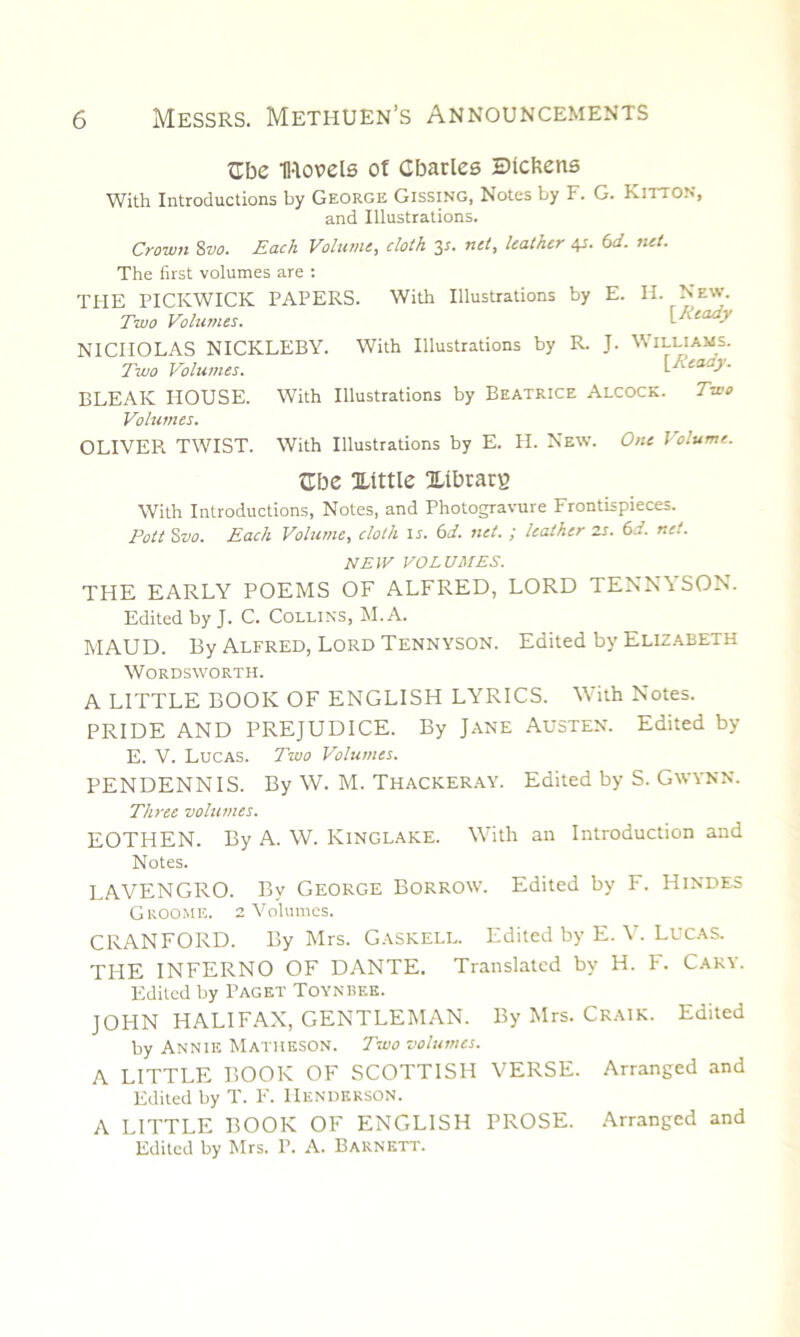 Cbe H-lovels of Charles Btcfcens With Introductions by George Gissing, Notes by F. G. Kitton, and Illustrations. Crown 8vo. Each Volume, cloth 3s. net, leather 4s. 6d. net. The first volumes are : THE PICKWICK PAPERS. With Illustrations by E. IF. New. Two Volumes. {Ready NICHOLAS NICKLEBY. With Illustrations by R. J. Williams. Two Volumes. [Ready. BLEAK HOUSE. With Illustrations by Beatrice Alcock. Two Volumes. OLIVER TWIST. With Illustrations by E. H. New. One Volume. Che Xtttle Xibrarg With Introductions, Notes, and Photogravure Frontispieces. Pott Szio. Each Volume, cloth in 6d. net. ; leather zs. 6d. net. NEW VOLUMES. THE EARLY POEMS OF ALFRED, LORD TENNYSON. Edited by J. C. Collins, M. A. MAUD. By Alfred, Lord Tennyson. Edited by Elizabeth Wordsworth. A LITTLE BOOK OF ENGLISH LYRICS. With Notes. PRIDE AND PREJUDICE. By Jane Austen. Edited by E. V. Lucas. Two Volumes. PENDENNIS. By W. M. Thackeray. Edited by S. GwYNN. Three volumes. EOTHEN. By A. W. Kinglake. With an Introduction and Notes. LAVENGRO. By George Borrow. Edited by F. Hindes Groome. 2 Volumes. CRANFORD. By Mrs. Gaskell. Edited by E. V. Lucas. THE INFERNO OF DANTE. Translated by H. F. Cary. Edited by Paget Toynbf.e. JOHN HALIFAX, GENTLEMAN. By Mrs. Craik. Edited by Annie Matheson. Two volumes. A LITTLE BOOK OF SCOTTISH VERSE. Arranged and Edited by T. F. Henderson. A LITTLE BOOK OF ENGLISH PROSE. Arranged and Edited by Mrs. P. A. Barnett.