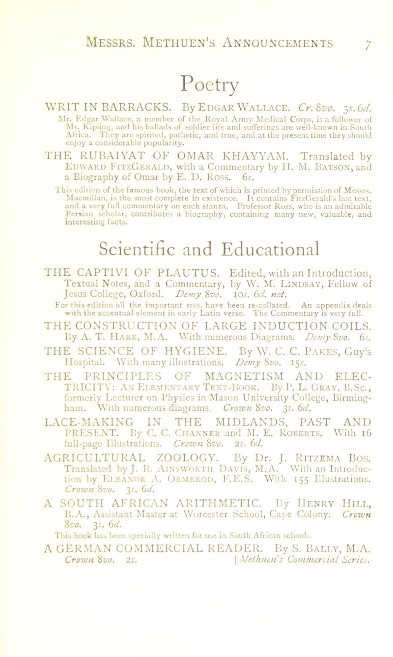 Poetry WRIT IN BARRACKS. By Edgar Wallace. Cr.Zvo. 3.1.6d. Mr. Edgar Wallace, a member of the Royal Army Medical Corps, is a follower of Mr. Kipling, and his ballads of soldier life and sufferings are well-known in South Africa. They are spirited, pathetic, and true, and at the present time they should enjoy a considerable popularity. THE RUBAIYAT OF OMAR KHAYYAM. Translated by Edward FitzGerald, with a Commentary by IT. M. Batson, and a Biography of Omar by E. D. Ross. 6s. This edition of the famous book, the text of which is printed by permission of Messrs. Macmillan, is the most complete in existence. It contains FitzGerald’s last text, and a very full commentary on each stanza. Professor Ross, who is an admirable Persian scholar, contributes a biography, containing many new, valuable, and interesting facts. Scientific and Educational THE CAPTIVI OF PLAUTUS. Edited, with an Introduction, Textual Notes, and a Commentary, by W. M. Lindsay, Fellow of Jesus College, Oxford. Demy 8vo. 10s. 6d. net. For this edition all the important mss. have been re-collated. An appendix deals with the accentual element in early Latin verse. The Commentary is very full. THE CONSTRUCTION OF LARGE INDUCTION COILS. By A. T. Hare, M.A. With numerous Diagrams. Demy8vo. 6s. THE SCIENCE OF HYGIENE. By W. C. C. Pares, Guy’s Hospital. With many illustrations. De?ny Svo. 151-. THE PRINCIPLES OF MAGNETISM AND ELEC- TRICITY: An Elementary Text-Book. By P. L. Gray, B.Sc., formerly Lecturer on Physics in Mason University College, Birming- ham. With numerous diagrams. Crown 8vo. 3r. 6d. LACE-MAKING IN THE MIDLANDS, PAST AND PRESENT. By C. C. Chaxner and M. E. Roberts. With 16 full-page Illustrations. Crown 8vo. 2s. 6d. AGRICULTURAL ZOOLOGY. By Dr. J. RiTZEMA Bos. Translated by J. R. Ainsworth Davis, M.A. With an Introduc- tion by Eleanor A. Ok.mekod, F.E.S. With 155 Illustrations. Crown 8vo. 3-T. 6d. A SOUTH AFRICAN ARITHMETIC. By Henry Hill, B.A., Assistant Master at Worcester School, Cape Colony. Crown 8-jo. 3-r. 6d. This book has been specially written for use in South African schools. A GERMAN COMMERCIAL READER. By S. Bally, M.A. Crown 8vo. 2s. [Methuen's Commercial Series.
