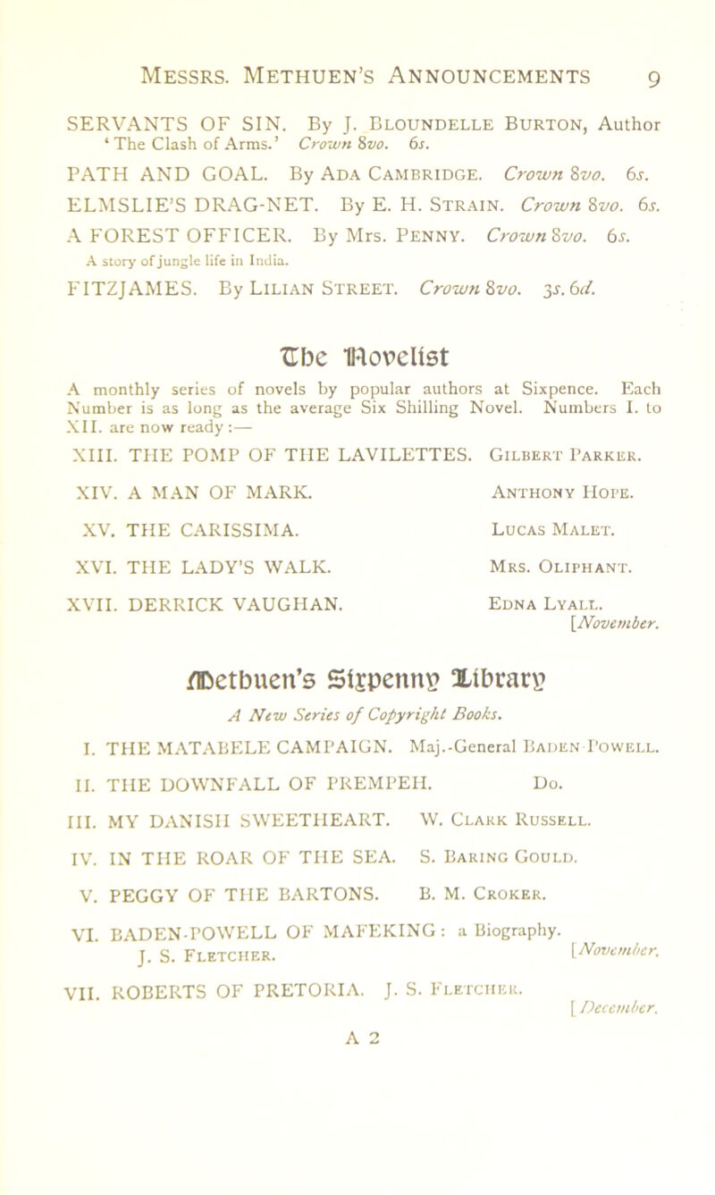 SERVANTS OF SIN. By J. Bloundelle Burton, Author ‘ The Clash of Arms. ’ Crown 8vo. 6s. PATH AND GOAL. By Ada Cambridge. Crown Zvo. 6j. ELMSLIE’S DRAG-NET. By E. H. Strain. Crown 8vo. 6s. A FOREST OFFICER. By Mrs. PENNY. Crown Zvo. 6s. A story of jungle life in India. FITZJAMES. By Lilian Street. Crown Zvo. y.6d. TTfoe IRorelist A monthly series of novels by popular authors at Sixpence. Each Number is as long as the average Six Shilling Novel. Numbers I. to XII. are now ready :— XIII. THE POMP OF THE LAVILETTES. Gilbert Parker. XIV. A MAN OF MARK. XV. THE CARISSIMA. XVI. THE LADY’S WALK. XVII. DERRICK VAUGHAN. Anthony Hope. Lucas Malet. Mrs. Oliphant. Edna Lyall. \Novernber. ftoetbuen’s Sijpennv? Xibrarp A New Series of Copyright Books. I. THE MATABELE CAMPAIGN. Maj.-General Baden Powell. II. THE DOWNFALL OF PREMPEH. Do. III. MY DANISH SWEETHEART. W. Clark Russell. IV. IN THE ROAR OF THE SEA. S. Baring Gould. V. PEGGY OF THE BARTONS. B. M. Croker. VI. BADEN-POWELL OF MAFEKING: a Biography. J. S. Fletcher. [November. VII. ROBERTS OF PRETORIA. J. S. Fletcher. [ December. A 2