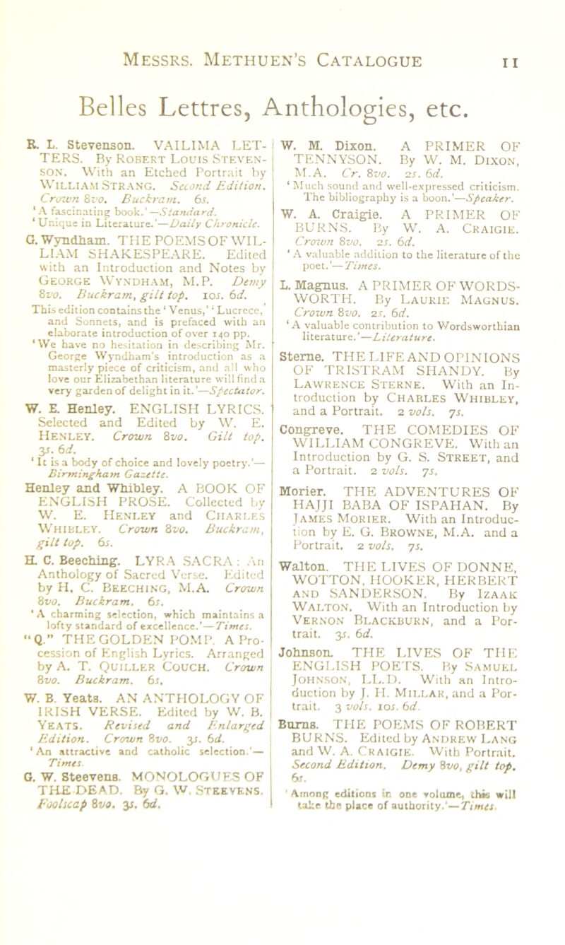 Belles Lettres, Anthologies, etc. R. L. Stevenson. VAILIMA LET- TERS. By Robert Louis Steven- son. With an Etched Portrait by William Strang. Second Edition. Crown 8vo. Buckram. 6s. *A fascinating book.’—Standard. ‘Unique in Literature.’—Daily Chronicle. 0. Wyndham. THE POEMS OF WIL- LIAM SHAKESPEARE. Edited with an Introduction and Notes by George Wyndham, M.P. Demy 8vo. Buckram, gilt top. ios. 6d. This edition contains the ‘ Venus,’1 Lucrece, and Sonnets, and is prefaced with an elaborate introduction of over 140 pp. ‘We have no hesitation in describing Mr. George Wyndham's introduction as a masterly piece of criticism, and all who love our Elizabethan literature will find a very garden of delight in it.’—Spectator. W. E. Henley. ENGLISH LYRICS. Selected and Edited by W. E. Henley. Crown 8vo. Gilt top. 3s. 6d. ‘ It is a body of choice and lovely poetry.'— Birmingham Gazette. Henley and Whibley. A BOOK OF ENGLISH PROSE. Collected by W. E. Henley and Charles Whibley. Crown 8vo. Buckram, gilt top. 6s. a C. Beeching. LYRA SACRA : An Anthology of Sacred Verse. Edited by H, C. Beeching, M.A. Crown 8 vo. Buckram. 6r. ‘ A charming selection, which maintains a lofty standard of excellence.’—Times. “Q.” THE GOLDEN POMP. A Pro- cession of English Lyrics. Arranged by A. T. Quiller Couch. Crown 8 vo. Buckram. 6s. W. B. Yeats. AN ANTHOLOGY OF IRISH VERSE. Edited by W. B. Yeats. Revised and /enlarged Edition. Crown 8t10. 3s. 6d. ‘An attractive and catholic selection.'— Times. G. W. Steevens. MONOLOGUES OF THE DEAD, By G. W. Steeyens, Foolscap 8vo. 3s, 6d. W. M. Dixon. A PRIMER OF TENNYSON. By W. M. Dixon, M.A. Cr. 8vo. 2s. 6d. ‘ Much sound and well-expressed criticism. The bibliography is a boon.'—Speaker. W. A. Craigie. A PRIMER OF BURNS. By W. A. Craigie. Crown 8vo. 2s. 6d. ‘ A valuable addition to the literature of the poet.’—Times. L. Magnus. A PRIMER OF WORDS- WORTH. By Laurie Magnus. Crown 8vo. 2s. 6d. ‘A valuable contribution to Wordsworthian literature.’—Literature. Sterne. THE LIFE AND OPINIONS OF TRISTRAM SHANDY. By Lawrence Sterne. With an In- troduction by Charles Whibley, and a Portrait. 2 vols. 7s. Congreve. THE COMEDIES OF WILLIAM CONGREVE. With an Introduction by G. S. Street, and a Portrait. 2 vols. 7s. Morier. THE ADVENTURES OF HAJJI BABA OF ISPAHAN. By Tames Morier. With an Introduc- tion by E. G. Browne, M.A. and a Portrait. 2 vols. ys. Walton. THE LIVES OF DONNE, WOTTON, HOOKER, HERBERT and SANDERSON. By Izaak Walton. With an Introduction by Vernon Blackburn, and a Por- trait. 3s. 6d. Johnson. THE LIVES OF THE ENGLISH POETS. By Samuel Johnson, LL.D. With an Intro- duction by J. H. Millar, and a Por- trait. 3 vols. 10s. 6d. Bums. THE POEMS OF ROBERT BURNS. Edited by Andrew Lang and W. A. Craigie. With Portrait. Second Edition. Demy 8vo, gilt top. 6s. ' Among editions in one volume, this will take the place of authority.'—Timts
