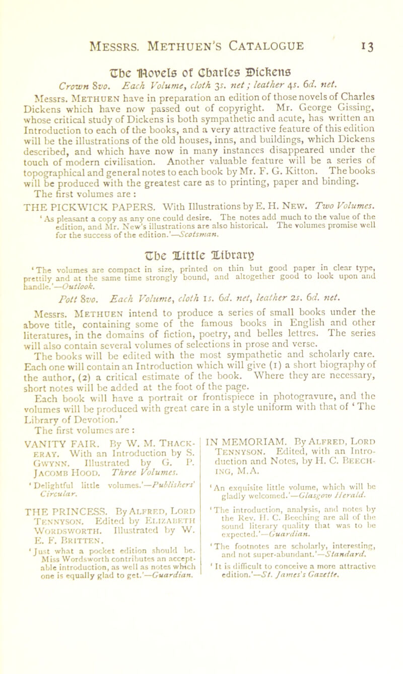 trbc IRovels of Gbarles Dickens Crown Svo. Each Volume, cloth y. net; leather 4s. 6d. net. Messrs. Methuen have in preparation an edition of those novels of Charles Dickens which have now passed out of copyright. Mr. George Gissing, whose critical study of Dickens is both sympathetic and acute, has written an Introduction to each of the books, and a very attractive feature of this edition will be the illustrations of the old houses, inns, and buildings, which Dickens described, and which have now in many instances disappeared under the touch of modern civilisation. Another valuable feature will be a series of topographical and general notes to each book by Mr. F. G. Kitton. The books will be produced with the greatest care as to printing, paper and binding. The first volumes are : THE PICKWICK PAPERS. With Illustrations by E. H. New. Two Volumes. ‘ As pleasant a copy as any one could desire. The notes add much to the value of the edition, and Mr. New’s illustrations are also historical. The volumes promise well for the success of the edition.'—Scotsman. <Ibe Xtttle Xtbrarg * The volumes are compact in size, printed on thin but good paper in clear type, prettily and at the same time strongly bound, and altogether good to look upon and handle. ’—Outlook. Pott 8vo. Each Volume, cloth ir. ('id. net, leather 2s. 6d. net. Messrs. Methuen intend to produce a series of small books under the above title, containing some of the famous books in English and other literatures, in the domains of fiction, poetry, and belles lettres. The series will also contain several volumes of selections in prose and verse. The books will be edited with the most sympathetic and scholarly care. Each one will contain an Introduction which will give (1) a short biography of the author, (2) a critical estimate of the book. Where they are necessary, short notes will be added at the foot of the page. Each book will have a portrait or frontispiece in photogravure, and the volumes will be produced with great care in a style uniform with that of The Library of Devotion.’ The first volumes are : VANITY FAIR. P.y W. M. Thack- eray. With an Introduction by S. Gwynn. Illustrated by G. P. JACOMB Hood. Three Volumes. ‘ Delightful little volumes.’—Publishers' Circular. THE PRINCESS. By Alfred, Lord Tennyson. Edited by Elizabeth Wordsworth. Illustrated by W. E. F. Britten. ‘Just what a pocket edition should be. Miss Wordsworth contributes an accept- able introduction, as well as notes which one is equally glad to get.'—Guardian. IN MEMORIAM. By Alfred, Lord Tennyson. Edited, with an Intro- duction and Notes, by H. C. Beech- ing, M. A. ‘ An exquisite little volume, which will be gladly welcomed.’—Glasgow Herald. ‘The introduction, analysis, and notes by the Rev. II. C. Beeching are all of the sound literary quality that was to he expected.'—Guardian. ‘ The footnotes arc scholarly, interesting, and not super-abundant.’—Standard. ‘ It is difficult to conceive a more attractive edition.'—St. James's Gazette.