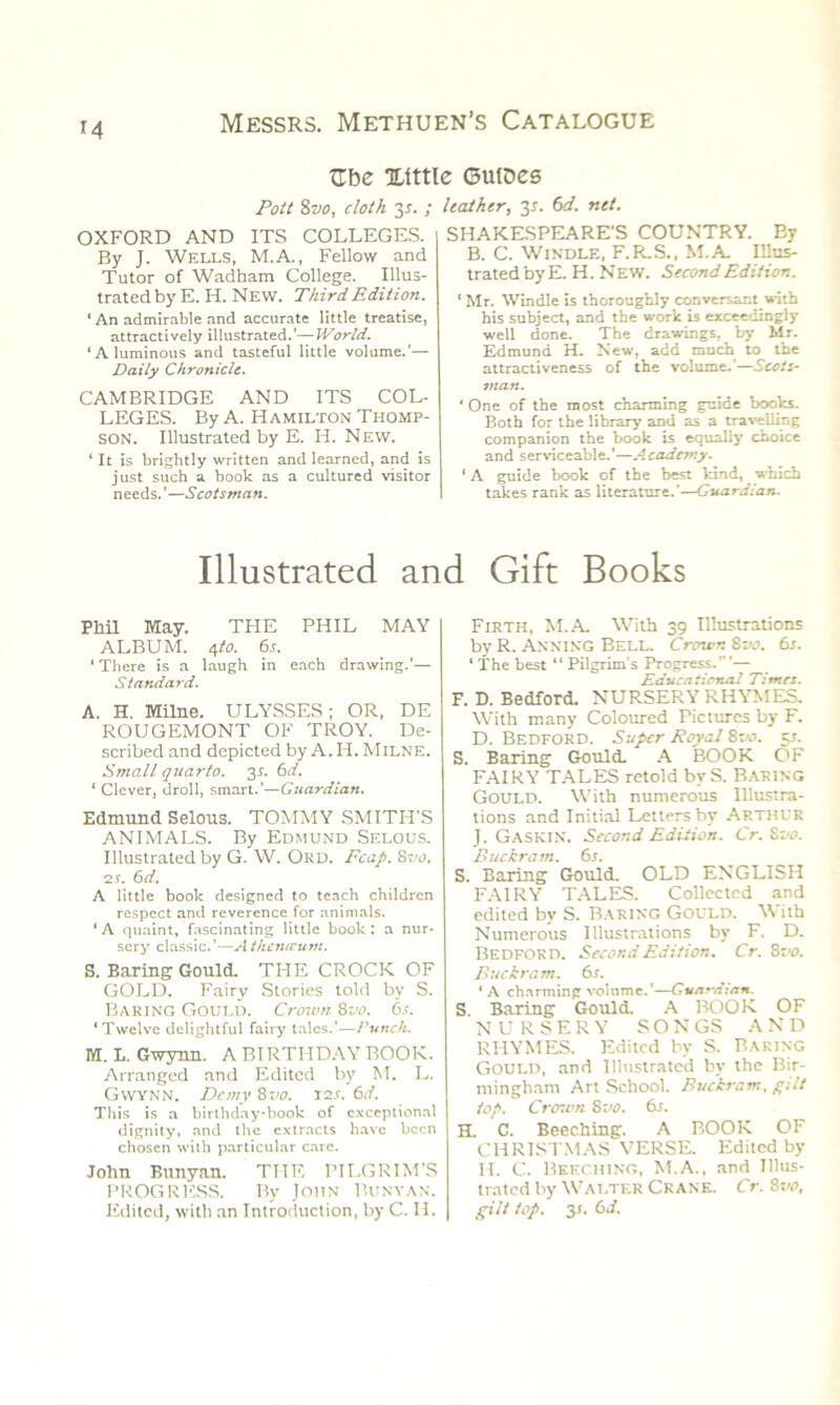 Tlbe Xittle Gutoes Pott 8vo, cloth 3*. ; OXFORD AND ITS COLLEGES. By J. Wells, M.A., Fellow and Tutor of Wadham College. Illus- trated by E. H. New. Third Edition. ‘ An admirable and accurate little treatise, attractively illustrated.'— World. ‘Aluminous and tasteful little volume.’— Daily Chronicle. CAMBRIDGE AND ITS COL- LEGES. By A. Hamilton Thomp- son. Illustrated by E. H. New. ‘ It is brightly written and learned, and is just such a book as a cultured visitor needs.’—Scotsman. leather, 2s- ne*- SHAKESPEARE'S COUNTRY. By B. C. Windle, F.R.S., M.A. Illus- trated by E. H. New. Second Edition. ‘ Mr. Windle is thoroughly conversant.with his subject, and the work is exceedingly well done. The drawings, by Mr. Edmund H. New, add much to the attractiveness of the volume.'—Scots- man. ' One of the most charming guide books. Both for the library and as a travelling companion the book is equally choice and serviceable.’—Academy. ' A guide book of the best kind, which takes rank as literature.'—Guardian. Illustrated and Gift Books Phil May. THE PHIL MAY ALBUM. 4 to. 6s. 1 There is a laugh in each drawing.'— Standard. A. H. Milne. ULYSSES; OR, DE ROUGEMONT OF TROY. De- scribed and depicted by A.H. Milne. Small quarto. 3*. 6d. ‘ Clever, droll, smart.’—Guardian. Edmund Selous. TOMMY SMITH'S ANIMALS. By Edmund Selous. Illustrated by G. W. ORD. Fcap. 8vo. 2s. 6d. A little book designed to teach children respect and reverence for animals. ‘ A quaint, fascinating little book : a nur- sery classic.'—Athcntvum. S. Baring Gould. THE CROCK OF GOLD. Fairy Stories told by S. Baring Gould. Crown 8vo. 6s. ‘Twelve delightful fairy tales.'—Punch. M. L. Gwynn. A BIRTHDAY BOOK. Arranged and Edited by M. L. Gwynn. Demy 8vo. I2.r. 6d. This is a birthday-book of exceptional dignity, and the extracts have been chosen with particular care. John Bunyan. THE PILGRIM’S PROGRESS. By John Bunyan. Edited, with an Introduction, by C. II. Firth, M.A. With 39 Illustrations by R. Anning Bell. Crcrwn 8vo. 6s. ‘ The best “Pilgrim’s Progress.’— R du e a t irr.a I Times. F. D. Bedford. NURSERY RHYMES. With many Coloured Pictures by F. D. Bedford. Super Royal 8vo. 5.1. S. Baring Gould. A BOOK OF FAIRY TALES retold bvS. Baring Gould. With numerous Illustra- tions and Initial Letters by Arthur J. Gaskin. Second Edition. Cr. 8vo. Buckram. 6s. S. Baring Gould. OLD ENGLISH FAIRY TALES. Collected and edited by S. RARING GOULD. With Numerous Illustrations by F. D. Bedford. Second Edition. Cr. 8 -00. Buckram. 6s. ‘ A charming volume.'—Guardian. S Baring Gould. A BOOK OF NURSERY SONGS AND RHYMES. Edited by S. Baring Gould, and Illustrated by the Bir- mingham Art School. Buckram, gilt top. Crcr.vn 8 vo. 6s. H. C. Beeching. A BOOK OF CHRISTMAS VERSE. Edited by II. C. Beeching, M.A., and Illus- trated by Walter Crank. Cr. 8vo, gilt top. 3s. 6d.