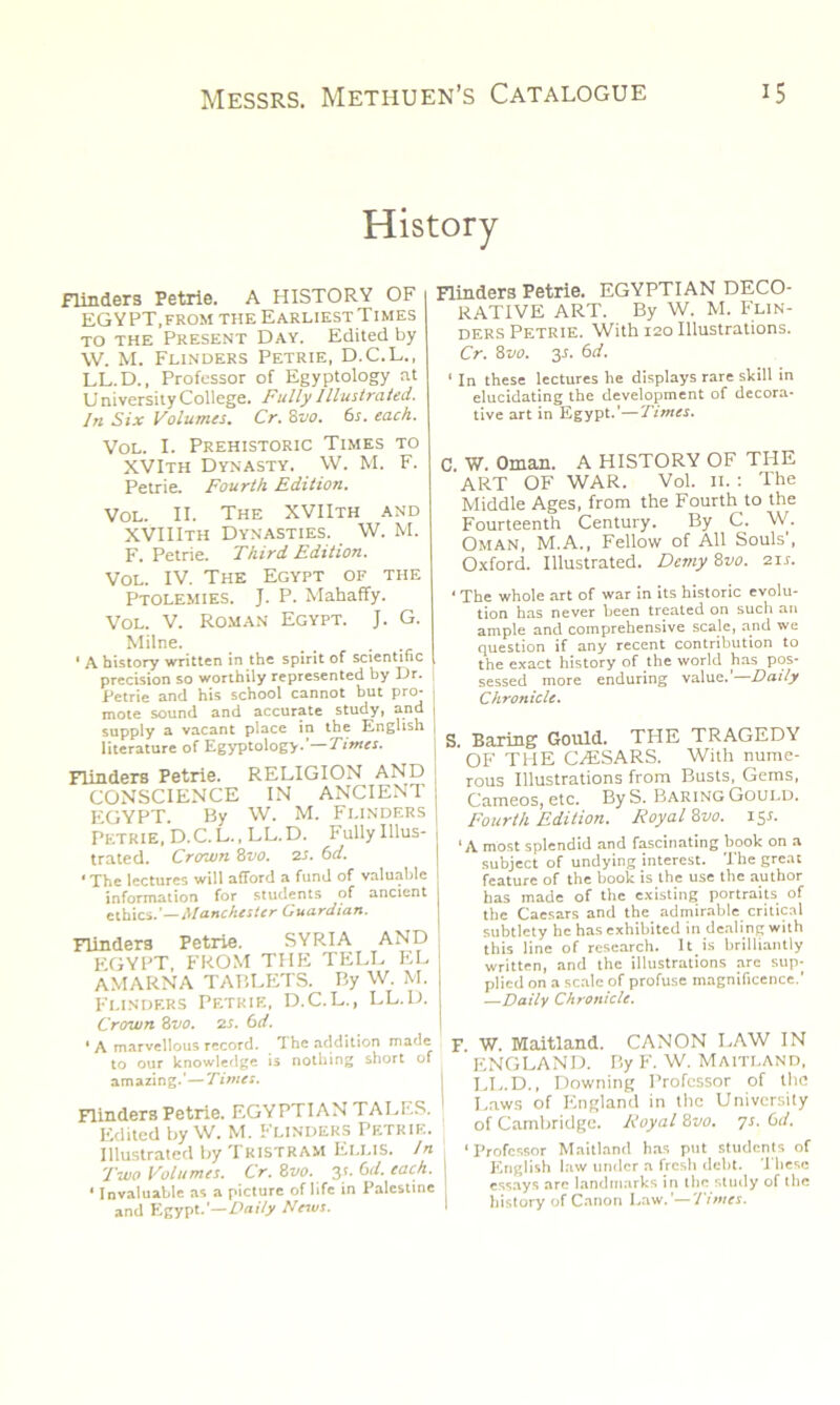 History flinders Petrie. A HISTORY OF EGYPT,from the Earliest Times to the Present Day. Edited by \V. M. Flinders Petrie, D.C.L., LL.D., Professor of Egyptology at U niversity College. Fully Illustrated. In Six Volumes. Cr. 8vo. 6s. each. Vol. I. Prehistoric Times to XVIth Dynasty. W. M. F. Petrie. Fourth Edition. Vol. II. The XVIIth and XVIIIth Dynasties. W. M. F. Petrie. Third Edition. Vol. IV. The Egypt of the Ptolemies. J. P. Mahaffy. Vol. V. Roman Egypt. J. G. Milne. _ . ‘ A history written in the spirit of scientific precision so worthily represented by Dr. Petrie and his school cannot but pro- mote sound and accurate study, and supply a vacant place in the English literature of Egyptology.’—Times. Flinders Petrie. RELIGION AND CONSCIENCE IN ANCIENT EGYPT. By W. M. Flinders Petrie, D.C.L., LL.D. Fully Illus- trated. Crown 8vo. 2s. 6 d. • The lectures will afford a fund of valuable information for students of ancient ethics .’—Manchester Guardian. Flinders Petrie. SYRIA AND EGYPT, FROM THE TELL EL AMARNA TABLETS. By W. M. Flinders Petrie, D.C.L., LL.D. Crown 8 vo. 2s. 6 d. ' A marvellous record. The addition made to our knowledge is nothing short of amazing.’—Times. Flinders Petrie. EGYPTIAN TALES. Edited by W. M. Flinders Petrie. Illustrated by Tristram Ellis. In Two Volumes. Cr. 8vo. 31. 6d. each. • Invaluable as a picture of life in Palestine and Egypt.’—Daily News. Flinders Petrie. EGYPTIAN DECO- RATIVE ART. By W. M. Flin- ders Petrie. With 120 Illustrations. Cr. 8 vo. 3-b 6d. ‘ In these lectures he displays rare skill in elucidating the development of decora- tive art in Egypt.’—Times. C W. Oman. A HISTORY OF THE ART OF WAR. Vol. 11. : The Middle Ages, from the Fourth to the Fourteenth Century. By C. W. Oman, M.A., Fellow of All Souls', Oxford. Illustrated. Demy 8vo. 21 s. < The whole art of war in its historic evolu- tion has never been treated on such an ample and comprehensive scale, and we question if any recent contribution to the exact history of the world has pos- sessed more enduring value.’—Daily Chronicle. S. Baring Gould. THE TRAGEDY OF TPIE CrESARS. With nume- rous Illustrations from Busts, Gems, Cameos, etc. By S. Baring Gould. Fourth Edition. Royal 8vo. 15b ‘A most splendid and fascinating book on a subject of undying interest. The great feature of the book is the use the author has made of the existing portraits of the Caesars and the admirable critical subtlety he has exhibited in dealing with this line of research. It^is brilliantly written, and the illustrations are sup- plied on a scale of profuse magnificence.' —Daily Chronicle. F. W. Maitland. CANON LAW IN ENGLAND. By F. W. Maitland, LL.D., Downing Professor of the I Laws of England in the University of Cambridge. Royal 8vo. 7s. 6d. ‘Professor Maitland has put students of English law under a fresh debt. These essays arc landmarks in the study of the history of Canon Law.'—Times.