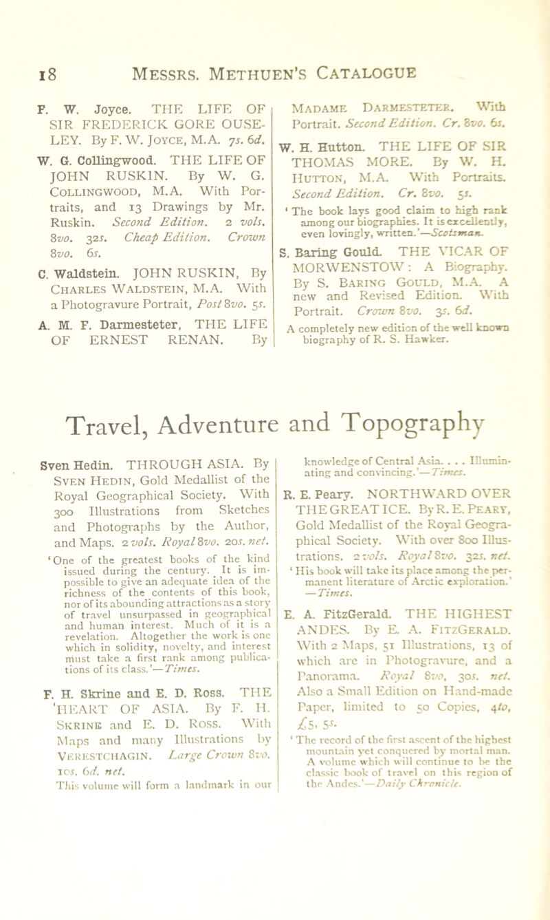 F. W. Joyce. THE LTFE OF SIR FREDERICK GORE OUSE- LEY. By F. W. Joyce, M. A. ys. 6d. W. G. Collingwood. THE LIFE OF JOHN RUSK1N. By W. G. Collingwood, M.A. With Por- traits, and 13 Drawings by Mr. Ruskin. Second Edition. 2 vols. 8vo. 32s. Cheap Edition. Crown 8 vo. 6s. C. Waldstein. JOHN RUSKIN, By Charles Waldstein, M.A. With a Photogravure Portrait, Post 8no. 5*. A. M. F. Darmesteter, TPIE LIFE OF ERNEST RENAN. By Madame Darmesteter. With Portrait. Second Edition. Cr.&vo. 6s. W. H. Hutton. THE LIFE OF SIR THOMAS MORE. By W. H. Hutton, M.A. With Portraits. Second Edition. Cr. Zvo. 51. ‘ The book lays good claim to high rank among our biographies. It is excellently, even lovingly, written.’—Scotsman. S. Baring Gould. THE VICAR OF MORWENSTOW: A Biography. By S. Baring Gould, M.A A new and Revised Edition. With Portrait. Crown 8vo. y. 6d. A completely new edition of the well known biography of R. S. Hawker. Travel, Adventure and Topography Sven Hedin. THROUGH ASIA. By Sven Hedin, Gold Medallist of the Royal Geographical Society. With 300 Illustrations from Sketches and Photographs by the Author, and Maps. 2 vols. Royal 8vo. 20s. net. ‘ One of the greatest books of the kind issued during the century. _ It is im- possible to give an adequate idea of the richness of the contents of this hook, nor of its abounding attractions as a story of travel unsurpassed in geographical and human interest. Much of it is a revelation. Altogether the work is one which in solidity, novelty, and interest must take a first rank among publica- tions of its class.’—Times. F. H. Skrine and E. D. Ross. THE 1 PIE ART OF ASIA. By F. II. Skrine and E. D. Ross. With Maps and many Illustrations by Vekestchagin. Large Crown Zvo. 10s. 61i. net. This volume will form a landmark in our knowledge of Central Asia. . .. Illumin- ating and convincing.’—Times. R. E. Peary. NORTHWARD OVER TIIEGREATICE. ByR.E. Peary, Gold Medallist of the Royal Geogra- phical Society. With over 800 Illus- trations. 2 vols. Royal 8vo. 32J. net. 1 His book will take its place among the per- manent literature of Arctic exploration.' — Times. E. A. FitzGerald. THE HIGHEST ANDES. By E. A. FitzGerald. With 2 Maps, 51 Illustrations, 13 of which are in Photogravure, and a Panorama. Royal 8vo, 30s. net. Also a Small Edition on Hand-made Paper, limited to 50 Copies, 4to, £s< Ss- 4 The record of the first ascent of the highest mountain yet conquered by mortal man. A volume which will continue to be the classic book of travel on this region of the Andes.’—Daily Chronicle.