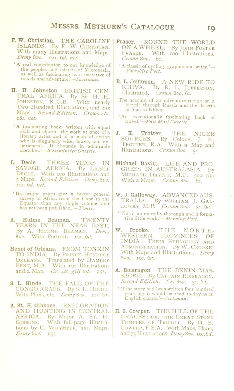 *9 F. W. Christian. THE CAROLINE ISLANDS. By F. W. Christian. With many Illustrations and Maps. Demy 8z/a. 12s. 6d. net. ‘A real contribution to our knowledge of the peoples and islands of Micronesia, as well as fascinating as a narrative of travels and adventure.'—Scotsman. H. H. Johnston. BRITISH CEN- TRAL AFRICA. By Sir H. H. Johnston, K.C.B. With nearly Two Hundred Illustrations, and Six Maps. Second Edition. Crown 4/0. i8r. net. 1A fascinating book, written with equal skill and charm—the work at once of a literary artist and of a man of action who is singularly wise, brave, and ex- perienced. It abounds in admirable sketches.'—IVestminster Gazette. L. Decle. THREE YEARS IN SAVAGE AFRICA. By Lionel Decle. With 100 Illustrations and 5 Maps. Second Edition. Demy 8vo. ior. 6d. net. ' Its bright pages give a better general survey of Africa from the Cape to the Equator than any single volume that has yet been published.'—Times. A. Hulme Beaman. TWENTY YEARS IN THE NEAR EAST. By A. Hui.me Beaman. Demy 8vo. With Portrait, ior. 6d. Henri of Orleans. FROM TONKIN TO INDIA. By Prince Henri of Orleans. Translated by Hamley Bent, M.A. With 100 Illustrations and a Map. Cr. 4I0, gilt lop. 25s. S. L. Hinde. THE FALL OF THE CONGO ARABS. By S. L. I Iinde. With Plans, etc. Demy8vo. 121. Gd. A. St. H. Gibbons. EXPLORATION AND HUNTING IN CENTRAL AFRICA. By Major A. St. H. Gibbons. With full-page Illustra- tions by C. Whymper, and Maps. Demy 8vo. 15s. Fraser. ROUND THE WORLD ON AWHEEL. By John Foster Fraser. With too Illustrations. Crown 8vo. 6s. ‘ A classic of cycling, graphic and witty.’— Yorkshire Pest. R. L. Jefferson. A NEW RIDE TO KHIVA. By R. L. Jefferson. Illustrated. Crown 8vo, 6s. The account of an adventurous ride on a bicycle through Russia and the deserts of Asia to Khiva. ‘ An exceptionally fascinating book of travel.'—Pall Mall Gazette. J. K. Trotter. THE NIGER SOURCES. By Colonel J. K. Trotter, R.A. With a Map and Illustrations. Crown 8vo. 55. Michael Davitt. LIFE AND PRO- GRESS IN AUSTRALASIA. By Michael Davitt, M.P. 500 pp. With 2 Maps. Crown 8vo. 6s. W. J. Galloway. ADVANCED AUS- TRALIA. By William J. Gal- loway, M.P. Crown 81>0. 3s. 6d. ‘ This is an unusally thorough and informa- tive little work.’—Morning Post. W. Crooke. THE N O R T PI- WESTERN PROVINCES OF INDIA: Their Ethnology and Administration. By W. Crooke. With Maps and Illustrations. Demy 8 vo. 1 or. 6d. A. Boisragon. THE BENIN MAS- SACRE. By Captain Boisragon. Second Edition. Cr. 8vo. y. 6d. ‘ If the story had been written four hundred years ago it would be read to-day as an English classic.'—Scotsman. H. S. Cowper. THE HILL OF THE GRACES: or, the Great Stone Temples of Tripoli. By II. S. Cowper, F.S.A. With Maps, Plans, and75 Illustrations. Demyivo. ios.6d.