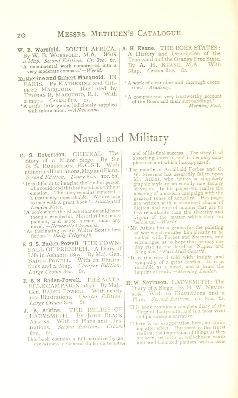 W. B. Worsfold. SOUTH AFRICA, i By W. B. Worsfold, M.A. With a Map. Second Edition. Cr. 8m 6s. 1 A monumental work compressed into a very moderate compass.'—World. Katherine and Gilbert Macquoid. IN PARIS. By Katherine and Gil- bert Macquoid. Illustrated by Thomas R. Macquoid, R.I. With 2 maps. Crown 8vo. is. ‘A useful little guide, judiciously supplied with information.’—Atheneeum. Naval ant G. S. Robertson. CHITRAL: The Story of a Minor Siege. By Sir G. S. Robertson, K.C.S.I. With numerous Illustrations, Map and Plans. Second Edition. Demy 8vo. ios.6d. 1 It is difficult to imagine the kind of person who could read this brilliant book without emotion. The story remains immortal a testimony imperishable. We are face to face with a great book.’—Illustrated London News. ■ a book which the Elizabethans would have thought wonderful. More thrilling, more piquant, and more human than any novel.’—Newcastle Chronicle. ‘As fascinating as Sir Walter Scott’s best fiction.’—Daily Telegraph. R. S. S. Baden-Powell. THE DOWN- FALL OF PREMPEH. A Diary of Life in Ashanti, 1895. By Maj.-Gen. Baden-Powell. With 21 Illustra- tions and a Map. Cheaper Edition. Large Crown 8vo. 6s. R S. S. Baden-Powell. THE MATA- BELECAMPAIGN, 1896. By Maj.- Gen. Baden-Powell. With nearly 100 Illustrations. Cheaper Edition. Large Crown. 8vo. 6s. J. B. Atkins. THE RELIEF OF LADYSMITH. By John Black Atkins. With 16 Plans and Illus- trations. Second Edition. Crown 8 vo. 6s. This book contains a full narrative by an eye-witness of General Buller’s attempts,) A. H. Keane. THE BOER STATES: A History and Description of the Transvaal and the Orange Free State. By A. H. Keane, M.A. With Map. Crown 8vo. 6s. * A work of clear aims and thorough execu- tion. '—A cadetny. ' A compact and very trustworthy account of the Boers and their surroundings.' —Morning Post. Military and of his final success. _ The story is of absorbing interest, and is the only com- plete account which has appeared. ‘The mantle of Archibald Forbes and G. W. Steevens has assuredly fallen upon Mr. Atkins, who unites a singularly graphic style to an equa ly rare faculty of vision. In his pages-we realise the meaning of a modern campaign with the greatest sense of actuality. His pages are written with a sustained charm of diction and ease of manner, thay are no less remarkable than the sincerity and vigour of the matter which they set before us.’—World. ‘Mr. Atkins has a genius for the painting of war which entitles him already to be ranked with Forbes and Steevens, and encourages us to hope that he may one day rise to the level of Napier and Kinglake/—Fall Mail Gazelle. It is the record told with insight and sympathy of a great conflict. It is as readable as a novel, and it bears the imprint of truth/—Morning Leader. H. W. Nevinson. LADYSMITH : The Diary of a Siege. By H. \V. Nevin- son. With 16 Illustrations and a Plan. Second Edition. Cr. 8:'*?. 6j. This book contains a complete diary of the Siege of Ladysmith, and is a most vivid and picturesque narrative. ‘ There is no exaggeration here, no strain- ing after effect. But there is the truest realism, the impression of things as they are seen, set forth in well-chosen words and well-balanced phrases, with a mca-