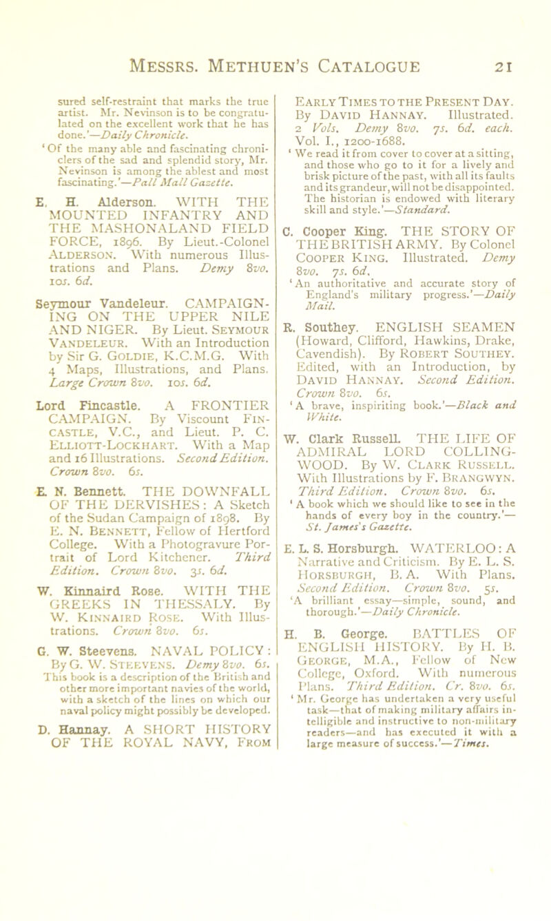 sured self-restraint that marks the true artist. Mr. Nevinson is to be congratu- lated on the excellent work that he has done.’—Daily Chronicle. ‘ Of the many able and fascinating chroni- clers of the sad and splendid story, Mr. Nevinson is among the ablest and most fascinating.’—Pall Mall Gazette. E, H. Alderson. WITH THE MOUNTED INFANTRY AND THE MASHONALAND FIELD FORCE, 1896. By Lieut.-Colonel Alderson. With numerous Illus- trations and Plans. Demy 8vo. 1 or. 6 d. Seymour Vandeleur. CAMPAIGN- ING ON THE UPPER NILE AND NIGER. By Lieut. Seymour Vandeleur. With an Introduction by Sir G. Goldie, K.C.M.G. With 4 Maps, Illustrations, and Plans. Large Crown 8vo. ior. 6d. Lord Fincastle. A FRONTIER CAMPAIGN. By Viscount Fin- castle, V.C., and Lieut. P. C. Elliott-Lockhart. With a Map and 16 Illustrations. Second Edition. Crown 8vo. 6s. R N. Bennett. THE DOWNFALL OF THE DERVISHES: A Sketch of the Sudan Campaign of 1898. By E. N. Bennett, Fellow of Plertford College. With a Photogravure Por- trait of Lord Kitchener. Third Edition. Crown 8vo. 3s. 6d. W. Kinnaird Rose. WITH THE GREEKS IN THESSALY. By W. Kinnaird Rose. With Illus- trations. Crown 8vo. 6s. G. W. Steevens. NAVAL POLICY : By G. W. STEEVENS. Demy 8vo. 6s. This book is a description of the British and other more important navies of the world, with a sketch of the lines on which our naval policy might possibly be developed. D. Hannay. A SHORT HISTORY OF THE ROYAL NAVY, From Early Times to the Present Day. By David Hannay. Illustrated. 2 Vols. Demy 8vo. 7s. 6d. each. Vol. I., 1200-1688. 1 We read it from cover to cover at a sitting, and those who go to it for a lively and brisk picture of the past, with all its faults and its grandeur, will not be disappointed. The historian is endowed with literary skill and style.’—Standard. C. Cooper King. THE STORY OF THE BRITISH ARMY. By Colonel Cooper King. Illustrated. Demy 8 vo. 7s. 6 d. ‘An authoritative and accurate story of England’s military progress.’—Daily Mail. R. Southey. ENGLISH SEAMEN (Howard, Clifford, Hawkins, Drake, Cavendish). By Robert Southey. Edited, with an Introduction, by David Hannay. Second Edition. Crown 8 vo. 6s. ‘A brave, inspiriting book.’—Black and White. W. Clark Russell. THE LIFE OF ADMIRAL LORD COLLING- WOOD. By W. Clark Russell. With Illustrations by F. Brangwyn. Third Edition. Crown 8vo. 6s. ' A book which we should like to see in the hands of every boy in the country.'— St. James's Gazette. E. L. S. Horsburgh. WATERLOO: A Narrative and Criticism. By E. L. S. Horsburgh, B. A. With Plans. Second Edition. Crown 8vo. 5$. ‘A brilliant essay—simple, sound, and thorough.'—Daily Chronicle. H. B. George. BATTLES OF ENGLISH HISTORY. By IT. B. George, M.A., Fellow of New College, Oxford. With numerous Plans. Third Edition. Cr. 8vo. 6s. ‘ Mr. George has undertaken a very useful task—that of making military affairs in- telligible and instructive to non-military readers—and has executed it with a large measure of success.’—Times.