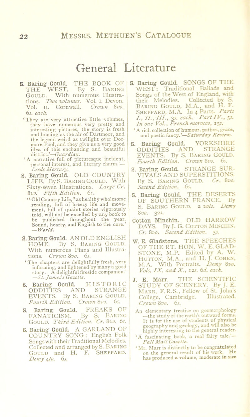 General Literature S. Baring Gould. THE BOOK OF THE WEST. By S. Baring Gould. With numerous Illustra- tions. Two volumes. Vol. I. Devon. Vol. ii. Cornwall. Crown 8 vo. 6s. each. ‘ They are very attractive little volumes, they have numerous very pretty and interesting pictures, the story is fresh and bracing as the air of Dartmoor, and the legend weird as twilight over Doz- mare Pool, and they give us a very good idea of this enchanting and beautiful district.’—Guardian. ‘ A narrative full of picturesque incident, personal interest, and literary charm.'— Leeds Mercury. S. Baring Gould. OLD COUNTRY LIFE. By S. Baring Gould. With Sixty-seven Illustrations. Large Cr. 8vo. Fifth Edition. 6s. “ Old County Life,” as healthy wholesome reading, full of breezy life and move- ment, full of quaint stories vigorously told, will not be excelled by any book to be published throughout the year. Sound, hearty, and English to the core. — World. S. Baring Gould. AN OLD ENGLISH HOME. By S. Baring Gould. With numerous Plans and Illustra- tions. Crown 8vo. 6s. ‘The chapters are delightfully fresh, very informing, and lightened by many a good story. A delightful fireside companion.’ ■—St. James's Gazette. S. Baring Gould. HISTORIC ODDITIES AND STRANGE EVENTS. By S. Baring Gould. Fourth Edition. Crown 8vo. 6s. S. Baring Gould. FREAKS OF FANATICISM. By S. Baring Gould. Third Edition. Cr. 8vo. 6s. S. Baring Gould. A GARLAND OF COUNTRY SONG : English Folk Songs with their Traditional Melodies. Collected and arranged by S. Baring Gould and H. F. Sheppard. Demy 4 to. 6s. S. Baring GoulcL SONGS OF THE WEST: Traditional Ballads and Songs of the West of England, with their Melodies. Collected by S. Baring Gould, M.A., and H. F. Sheppard, M.A. In 4 Parts. Parts I., II., III., 31. each. Part IV., 51. In one Vol., French morocco, 151. ‘ A rich collection of humour, pathos, grace, and poetic fancy.’—Saturday Review. S. Baring Gould. YORKSHIRE ODDITIES AND STRANGE EVENTS. By S. Baring Gould. Fourth Edition. Crown 8vo. 6s. S. Baring Gould. STRANGE SUR- VIVALS AND SUPERSTITIONS. By S. Baring Gould. Cr. 8vo. Second Edition. 6s. S. Baring Gould. THE DESERTS OF SOUTHERN FRANCE. By S. Baring Gould. 2 vols. Demy 8 vo. 32s. Cotton Minchin. OLD HARROW DAYS. By J. G. Cotton Minchin. Cr. 8z o. Second Edition. $s. \V. E. Gladstone. THE SPEECHES OF THE RT. HON. W. E. GLAD- STONE, M.P. Edited by A. W. Hutton, M.A., and H. J. Cohen, M.A. With Portraits. Dcmv 8vo. Vols. IX. and X., 12s. 6d. each. J. E. Marr. THE SCIENTIFIC STUDY OF SCENERY. By J. E. Marr, F. R.S., Fellow of St. John's College. Cambridge. Illustrated. Crown S vo. 6.5. An elementary treatise on geomorphology —the study of the earth's outward forms. It is for the use of students of physical geography and geology, and will also be highly interesting to the general reader. ‘A fascinating book, a real fairy tale.’— rail Mall Gazette. ‘ Mr. Marr is distinctly to be congratulated on the general result of his work. He has produced a volume, moderate in size