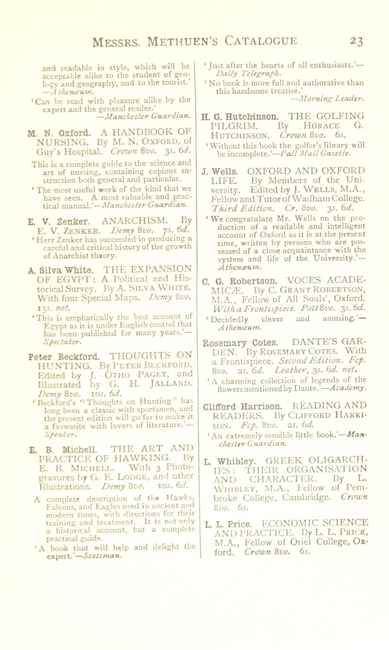 and readable in style, which will be acceptable alike to the student of geo- logy and geography, and to the tourist. —A thenaum. ‘Can be read with pleasure alike by the expert and the general reader.’ —Manchester Guardian. M. N. Oxford. A HANDBOOK OF NURSING. By M. N. Oxford, of Guy’s Hospital. Crown 8vo. 35. 6d. This is a complete guide to the science and art of nursing, containing copious in- struction both general and particular. ‘ The most useful work of the kind that we have seen. A most valuable and prac- tical manual.’—Manchester Guardian. E. V. Zenker. ANARCHISM. By E. V. Zenker. Demy 8vo. 7s. 6d. ‘ Herr Zenker has succeeded in producing a careful and critical history of the growth of Anarchist theory. A. Silva White. THE EXPANSION OF EGYPT: A Political and His- torical Survey. By A. Silva White. With four Special Maps. Demy 8vo. 15J. net. * This is emphatically the best account of Egypt as it is under English control that has been published for many years. Spectator. Peter Beckford. THOUGHTS ON HUNTING. By Peter Beckford. Edited by J. Otho Paget, and Illustrated by G. H. Jalland. Demy 8110. 10 s. 6d. ‘ Beckford's “Thoughts on Hunting” has long been a classic with sportsmen, and the present edition will go far to make it a favourite with lovers of literature. Speaker. E. B. Michell. THE ART AND PRACTICE OF PIAWKING. By E. B. Michell. With 3 Photo- gravures by G. E. Lodge, and other Illustrations. Demy Svo. 10s. 6d. A complete description of. the ffawks, Falcons, and Eagles used in ancient and modern times, with directions for their training and treatment. It is not only a historical account, but a complete practical guide. ‘A book that will help and delight the expert.'—Scotsman. ‘Just after the hearts of all enthusiasts.'— Daily Telegraph. ‘ No book is more full and authorative than this handsome treatise.’ —Morning Leader. H. 6. Hutchinson. THE GOLFING PILGRIM. By Horace G. Hutchinson. Crown 8vo. 6s. ‘Without this book the golfer’s library will be incomplete.’—Pall Mall Gazette. J. Wells. OXFORD AND OXFORD LIFE. By Members of the Uni- versity. Edited by J. WELLS, M.A., Fellow and Tutor of Wadham College. Third, Edition. Cr. 8vo. 3s. 6d. ‘ We congratulate Mr. Wells on the pro- duction of a readable and intelligent account of Oxford as it is at the present time, written by persons who are pos- sessed of a close acquaintance with the system and life of the University.’— Athenaeum. C. G. Robertson. VOCES ACADE- MICS. By C. Grant Robertson, M.A., Fellow of All Souls’, Oxford. With a Frontispiece. PottSvo. 3s. 6d. ‘ Decidedly clever and amusing.'— A thenaum. Rosemary Cotes. DANTE’S GAR- DEN. By Rosemary Cotes. With a Frontispiece. Second Edition. Fcp. 8vo. 2s. 6d. Leather, 3s. 6d. net. ‘ A charming collection of legends of the flowers mentioned by Dante.’—Academy. Clifford Harrison. READING AND READERS. By Clifford Harri- son. Fcp. 8vo. 2 s. 6 d. ‘An extremely sensible little book.’—Man- chester Guardian. L. Whibley. GREEK OLIGARCH- IES ■ THEIR ORGANISATION AND CHARACTER. By L. Whibley, M.A., Fellow of Pem- broke College, Cambridge. Crown 8 vo. 6s. L. L. Price. ECONOMIC SCIENCE AND PRACTICE. By L. L. Prick, M.A., Fellow of Oriel College, Ox- ford. Crown Svo. 6s.