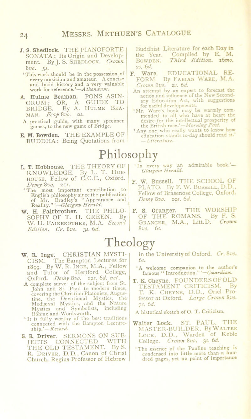 J. S. Shedlock. THE PIANOFORTE SONATA : Its Origin and Develop- ment. By J. S. Shedlock. Crown 8 vo. 5 s. 1 This work should be in the possession of every musician and amateur. A concise and lucid history and a very valuable work for reference.’—Athenceum. A. Hiilme Beaman. PONS ASIN- ORUM; OR, A GUIDE TO BRIDGE. By A. Hulme Bea- man. Fcaf 8 vo. 2s. A practical guide, with many specimen games, to the new game of Bridge. E. M. Bowden. THE EXAMPLE OF BUDDHA: Being Quotations from Buddhist Literature for each Day in the Year. Compiled by E. M. Bowden. Third Edition, i6mo. 25. 6d. F. Ware. EDUCATIONAL RE- FORM. By Fabian Ware, M.A. Crown 8 vo. 25. 6 d. An attempt by an expert to forecast the action and influence of the New Second- ary Education Act, with suggestions for useful developments. ‘Mr. Ware's book may be warmly com- mended to all who have at heart the desire for the intellectual prosperity of the British race.'—Morning Post. ‘ Any one who really wants to know bow education stands to-day should read it.' —Literature. Philosophy L. T. Hobliouse. THE THEORY OF KNOWLEDGE. By L. T. Hob- house, Fellow of C.C.C., Oxford. Demy %vo. 215. ‘The most important contribution to English philosophy since the publication of Mr. Bradley's “Appearance and Reality. ’—Glasgow Herald. W. H. Fairbrother. THE PHILO- SOPHY OF T. H. GREEN. By W. IT. Fairbrother, M.A. Second Edition. Cr. 8vo. 35. 6d. ‘ In every way an admirable book. — Glasgtr.u Herald. \ W. Bussell THE SCHOOL OF PLATO. By F. W. Bussell. D.D., Fellow of Brasenose College, Oxford. Demy 8vo. 10s. 6d. :. S. Granger. THE WORSHIT OF THE ROMANS. By F. S. Granger, M.A., Litt.D. Crown 8 vo. 6s. Theology W. R. Inge. CHRISTIAN MYSTI- CISM. The Bampton Lectures for 1899. By W. R. Inge, M.A., Fellow and Tutor of Hertford College, Oxford. Demy 8vo. 125. 6d. net. A complete surve of the subject from St. John and St. Paul to modern times, covering the Christian Platonists, Augus- tine, the Devotional Mystics, the Medieval Mystics, and the Nature Mystics and Symbolists, including Bohmeand Wordsworth. ‘It is fully worthy of the best traditions connected with the Bampton Lecture- ship.'—Record. S. R Driver. SERMONS ON SUB- IECTS CONNECTED WITH THE OLD TESTAMENT. By S. R. Driver, D.D., Canon of Christ Church, Regius Professor of Hebrew in the University of Oxford. Cr. 8vo. 6s. ‘A welcome companion to the author’s famous “ Introduction. '—Guardian. T K. Cheyne. FOUNDERS OF OLD TESTAMENT CRITICISM. By T. K. Cheyne, D.D., Oriel Pro- fessor at Oxford. Large Croton 8vo. 75. 6d. A historical sketch of O. T. Criticism. Walter Lock. ST. PAUL. THE MASTER-BUILDER. By Walter Lock, D.D., Warden of Keble College. Crown 8vo. 3s. 6d. ‘The essence of the Pauline teaching is condensed into little more than a hun- dred pages, yet no point of importance