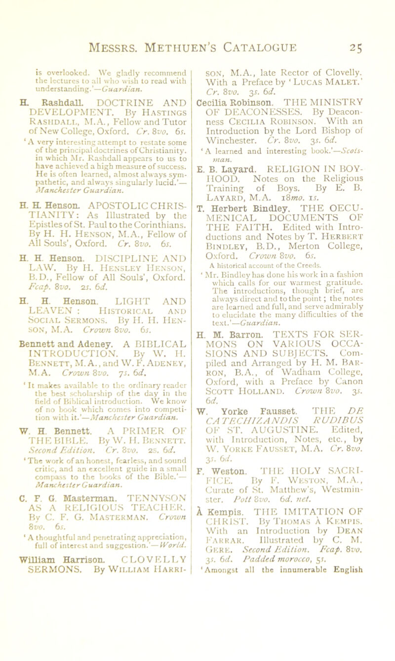 is overlooked. We gladly recommend the lectures to all who wish to read with understanding.’—Guardian. H. Rashdall. DOCTRINE AND DEVELOPMENT. By Hastings Rashdall, M.A., Fellow and Tutor of New College, Oxford. Cr.Zvo. 6 s. ‘A very interesting attempt to restate some of the principal doctrines of Christianity, in which Mr. Rashdall appears to us to have achieved a high measure of success. He is often learned, almost always sym- pathetic, and always singularly lucid.’— Manchester Guardian. H. EL Henson. APOSTOLIC CHRIS- TIANITY : As Illustrated by the Epistles of St. Paul to the Corinthians. By H. H. Henson, M.A., Fellow of All Souls’, Oxford. Cr. 8vo. 6s. H. H. Henson. DISCIPLINE AND LAW. By H. Hensley Henson, B.D., Fellow of All Souls', Oxford. Fcap. 8vo. 2s. 61i. H. H. Henson. LIGHT AND LEAVEN : Historical and Social Sermons. By H. H. Hen- son, M.A. Crown 8vo. 6i. Bennett and Adeney. A BIBLICAL INTRODUCTION. By W. H. Bennett, M. A., and W. F. Adeney, M.A. Crown 8vo. 7s. 6d. ‘ It makes available to the ordinary reader the best scholarship of the day in the field of Biblical introduction. We know of no book which comes into competi- tion with it.'—Manchester Guardian. W. H. Bennett. A PRIMER OF THE BIBLE. By W. H. Bennett. Second Edition. Cr. 8vo. 2S. 6d. 1 The work of an honest, fearless, and sound critic, and an excellent guide in a small compass to the books of the Bible.’— Manchester Guardian. C. F. G. Masterman. TENNYSON AS A RELIGIOUS TEACHER. By C. F. G. Masterman. Crown Zvo. 6.1. ‘ A thoughtful and penetrating appreciation, full of interest and suggestion.'—World. William Harrison. CLOVELLY SERMONS. By William Harri- son, M.A., late Rector of Clovelly. With a Preface by ‘ Lucas Malet.’ Cr. 8 vo. 3s. Cecilia Robinson. THE MINISTRY OF DEACONESSES. By Deacon- ness Cecilia Robinson. With an Introduction by the Lord Bishop of Winchester. Cr. Zvo. 3.1. 6d. ‘A learned and interesting book.’—Scots- man. E. B. Layard. RELIGION IN BOY- HOOD. Notes on the Religious Training of Boys. By E. B. Layard, M.A. i8mo. it. T. Herbert Bindley. THE OECU- MENICAL DOCUMENTS OF THE FAITH. Edited with Intro- ductions and Notes by T. Herbert Bindley, B.D., Merton College, Oxford. Crown Zvo. 6s. A historical account of the Creeds. ' Mr. Bindley has done his work in a fashion which calls for our warmest gratitude. The introductions, though brief, are always direct and to the point; the notes are learned and full, and serve admirably to elucidate the many difficulties of the text.'—Guardian. H. M. Barron. TEXTS FOR SER- MONS ON VARIOUS OCCA- SIONS AND SUBJECTS. Com- piled and Arranged by H. M. BAR- RON, B.A., of Wadharn College, Oxford, with a Preface by Canon Scott Holland. Crown Zvo. y 6d. W. Yorke Fausset. THE DE CA TECHI'/,ANDIS RUD1BUS OF ST. AUGUSTINE. Edited, with Introduction, Notes, etc., by W. Yorke Fausset, M.A. Cr. Zvo. 3J. 6 d. F. Weston. THE HOLY SACRI- FICE. By F. Weston, M.A., Curate of St. Matthew's, Westmin- ster. Pott Zvo. 6d. net. A Kempis. TITE IMITATION OF CHRIST. By Thomas k Kempis. With an Introduction by Dean Farrar. Illustrated by C. M. Gere. Second Edition. Fcap. Zvo. 31. 6d. Padded morocco, 3s. ‘Amongst all the innumerable English
