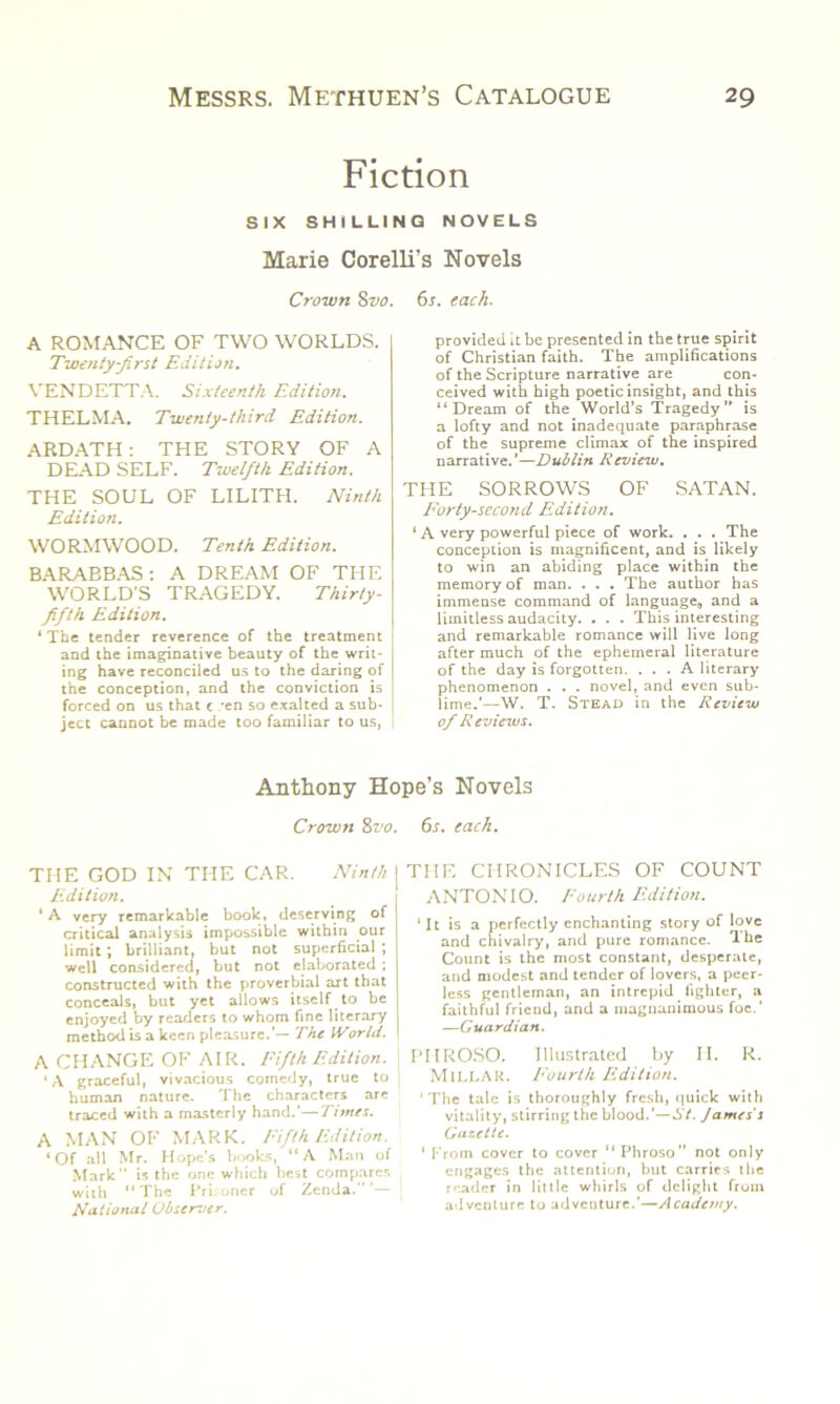 Fiction SIX SHILLING NOVELS Marie Corelli's Novels Crown 8vo. 6s. each. A ROMANCE OF TWO WORLDS. Twenty-first Edition. VENDETTA. Sixteenth Edition. THELMA. Twenty-third Edition. ARDATH: THE STORY OF A DEAD SELF. Twelfth Edition. THE SOUL OF LILITH. Ninth Edition. WORMWOOD. Tenth Edition. BARABBAS : A DREAM OF THE WORLD’S TRAGEDY. Thirty- fifth Edition. ‘ The tender reverence of the treatment and the imaginative beauty of the writ- ing have reconciled us to the daring of the conception, and the conviction is forced on us that e *en so exalted a sub- ject cannot be made too familiar to us, provided it be presented in the true spirit of Christian faith. The amplifications of the Scripture narrative are con- ceived with high poetic insight, and this “Dream of the World’s Tragedy” is a lofty and not inadequate paraphrase of the supreme climax of the inspired narrative.’—Dublin Review. THE SORROWS OF SATAN. Forty-second Edition. ‘ A very powerful piece of work. . . . The conception is magnificent, and is likely to win an abiding place within the memory of man. . . . The author has immense command of language,, and a limitless audacity. . . . This interesting and remarkable romance will live long after much of the ephemeral literature of the day is forgotten. ... A literary phenomenon . . . novel, and even sub- lime.’—W. T. Stead in the Review of R eviews. Anthony Hope’s Novels Crown 8vo. 6s. each. THE GOD IN THE CAR. Ninth Edition. ‘ A very remarkable book, deserving of critical analysis impossible within our limit; brilliant, but not superficial ; well considered, but not elaborated ; constructed with the proverbial art that conceals, but yet allows itself to be enjoyed by readers to whom fine literary method is a keen pleasure.’— The Warid. A CHANGE OF AIR. Fifth Edition. ‘A graceful, vivacious comedy, true to human nature. The characters are traced with a masterly hand.’—Times. A MAN OF MARK. Fifth Edition. ‘Of all Mr. Hope’s books, “A Man of Mark” is the one which best compares with “The Prisoner of Zenda.” ’— National Observer. THE CHRONICLES OF COUNT ANTONIO. Fourth Edition. ‘It is a perfectly enchanting story of love and chivalry, and pure romance. The Count is the most constant, desperate, and modest and tender of lovers, a peer- less gentleman, an intrepid fighter, a faithful friend, and a magnanimous foe.’ —Guardian. PHROSO. Illustrated by II. R. MlLLAK. Fourth Edition. ‘The tale is thoroughly fresh, quick with vitality, stirring the blood.’—St. James s Gazette. 1 From cover to cover “ Phroso” not only engages the attention, but carries the reader in little whirls of delight from adventure to adventure.’—Academy.