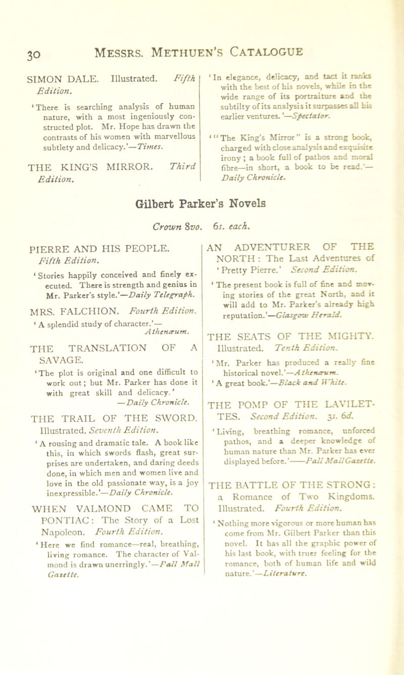 SIMON DALE. Illustrated. Fifth Edition. ‘There is searching analysis of human nature, with a most ingeniously con- structed plot. Mr. Hope has drawn the contrasts of his women with marvellous subtlety and delicacy.’—Times. THE KING'S MIRROR. Third Edition. ‘ In elegance, delicacy, and tact it rants with the best of his novels, while in the wide range of its portraiture and the subtilty of its analysis it surpasses all bis earlier ventures. ’—Spectator. ‘“The King’s Mirror” is a strong book, charged with close analysis and exquisite irony ; a book full of pathos and moral fibre—in short, a book to be read.’— Daily Chronicle. Gilbert Parker’s Novels Crown 8vo. 6s. each. PIERRE AND HIS PEOPLE. Fifth Edition. ‘ Stories happily conceived and finely ex- ecuted. There is strength and genius in Mr. Parker’s style.’—Daily Telegraph. MRS. FALCHION. Fourth Edition. ‘ A splendid study of character.’— A then aunt. THE TRANSLATION OF A SAVAGE. ‘The plot is original and one difficult to work out; but Mr. Parker has done it with great skill and delicacy. ’ —Daily Chronicle. THE TRAIL OF THE SWORD. Illustrated. Seventh Edition. * A rousing and dramatic tale. A book like this, in which swords flash, great sur- prises are undertaken, and daring deeds done, in which men and women live and love in the old passionate way, is a joy inexpressible.’—Daily Chronicle. WHEN VALMOND CAME TO PONTIAC: The Story of a Lost Napoleon. Fourth Edition. ‘ Here we find romance—real, breathing, living romance. The character of Val- mond is drawn unerringly. ’—Pall Mall Gazette. AN ADVENTURER OF THE NORTH : The Last Adventures of 1 Pretty Pierre.’ Second Edition. 1 The present book is full of fine and mov- ing stories of the great North, and it will add to Mr. Parker’s already high reputation.’—Glasgow Herald. THE SEATS OF THE MIGHTY. Illustrated. Tenth Edition. ‘ Mr. Parker has produced a really fine historical novel.’—Aikenerum. ‘ A great book.’—Black and White. THE POMP OF THE LAVILET- TES. Second Edition. 3s. 6d. 1 Living, breathing romance, unforced pathos, and a deeper knowledge of human nature than Mr. Parker has ever displayed before.’ Pall Mall Gazette. THE BATTLE OF THE STRONG: a Romance of Two Kingdoms. Illustrated. Fourth Edition. ‘ Nothing more vigorous or more human has come from Mr. Gilbert Parker than this novel. It has all the graphic power of his last book, with truer feeling for the romance, both of human life and wild nature.’—Literature.
