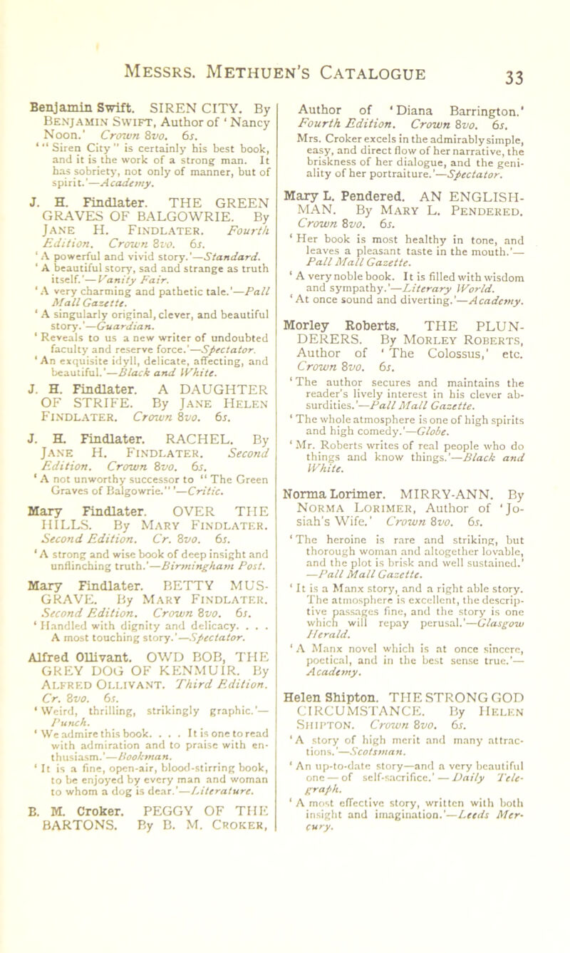Benjamin Swift. SIREN CITY. By Benjamin Swift, Author of ‘ Nancy Noon.’ Crown 8vo. 6s. ‘ “ Siren City ” is certainly his best book, and it is the work of a strong man. It has sobriety, not only of manner, but of spiri t. ’—A cade my. J. H. Findlater. THE GREEN GRAVES OF BALGOWRIE. By Jane H. Findlater. Fourth Edition. Crown 8vo. 6s. ‘A powerful and vivid story.'—Standard. ‘ A beautiful story, sad and strange as truth itself.'—Vanity Fair. ‘A very charming and pathetic tale.'—Pall Mall Gazette. ‘ A singularly original, clever, and beautiful story.’—Guardian. ‘ Reveals to us a new writer of undoubted faculty and reserve force.'—Spectator. ‘An exquisite idyll, delicate, affecting, and beautiful.’—Black and White. J. H. Findlater. A DAUGHTER OF STRIFE. By Jane Helen Findlater. Crown 8vo. 6s. J. H. Findlater. RACHEL. By Jane H. Findlater. Second Edition. Crown 8vo. 6s. ‘ A not unworthy successor to “ The Green Graves of Balgowrie. ’—Critic. Mary Findlater. OVER THE HILLS. By Mary Findlater. Second Edition. Cr. 8vo. 6s. * A strong and wise book of deep insight and unflinching truth.’—Birmingham Post. Mary Findlater. BETTY M US- GRAVE. By Mary Findlater. Second Edition. Crown 8vo. 6s. ‘ Handled with dignity and delicacy. . . . A most touching story.'—Spectator. Alfred Ollivant. OWD BOB, THE GREY DOG OF KENMUIR. By Alfred Ollivant. Third Edition. Cr. 8vo. 6s. ‘Weird, thrilling, strikingly graphic.’— Punch. * We admire this book. . . . It is one to read with admiration and to praise with en- thusiasm.’—Bookman. ‘It is a fine, open-air, blood-stirring book, to be enjoyed by every man and woman to whom a dog is dear.’—Literature. B. M. Croker. PEGGY OF THE BARTONS. By B. M. Croker, Author of ‘Diana Barrington.' Fourth Edition. Crown 8vo. 6s, Mrs. Croker excels in the admirably simple, easy, and direct flow of her narrative, the briskness of her dialogue, and the geni- ality of her portraiture.’—Spectator. Mary L. Pendered. AN ENGLISH- MAN. By Mary L. Pendered. Crown 8 vo. 6s. ‘ Her book is most healthy in tone, and leaves a pleasant taste in the mouth.’— Pall Mall Gazette. * A very noble book. 11 is filled with wisdom and sympathy.’—Literary World. ‘ At once sound and diverting.’—Academy. Morley Roberts. THE PLUN- DERERS. By Morley Roberts, Author of ‘ The Colossus,' etc. Crown 8 vo. 6s. ‘ The author secures and maintains the reader’s lively interest in his clever ab- surdities.’—Pall Mall Gazette. 1 The whole atmosphere is one of high spirits and high comedy.’—Globe. ‘ Mr. Roberts writes of real people who do things and know things.’—Black and White. Norma Lorimer. MIRRY-ANN. By Norma Lorimer, Author of ‘Jo- siah’s Wife.' Crown 8vo. 6s. ‘ The heroine is rare and striking, but thorough woman and altogether lovable, and the plot is brisk and well sustained.’ —Pall Mall Gazette. ‘ It is a Manx story, and a right able story. The atmosphere is excellent, the descrip- tive passages fine, and the story is one which will repay perusal.’—Glasgow IIerald. 1 A Manx novel which is at once sincere, poetical, and in the best sense true.’— Academy. Helen Shipton. THE STRONG GOD CIRCUMSTANCE. By HELEN Shipton. Crozvn 8vo. 6s. ‘A story of high merit and many attrac- tions. ’—Scotsman. ‘ An up-to-date story—and a very beautiful one — of self-sacrifice.'—Daily Tele- graph. 1 A most effective story, written with both insight and imagination.’—Leeds Mer- cury.