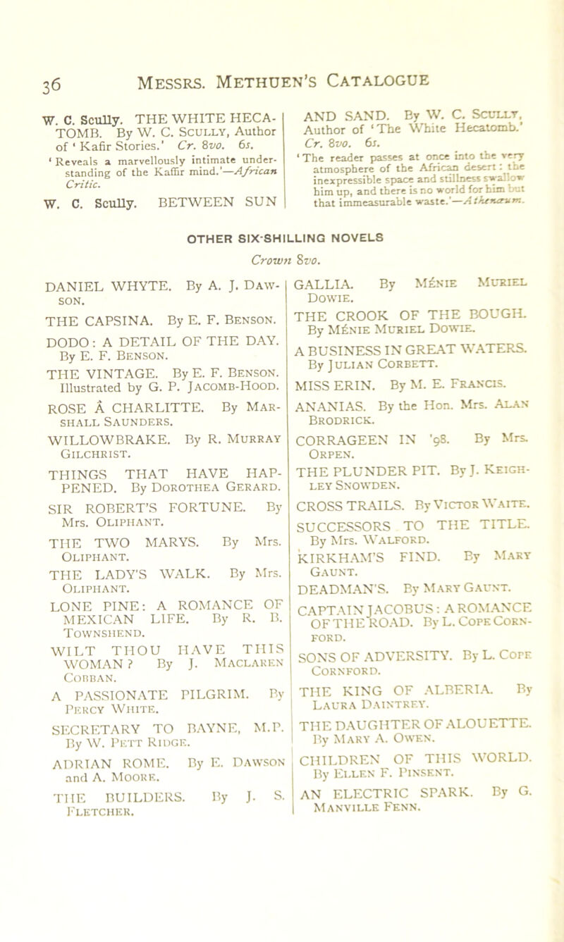 ■w. C. Scully. THE WHITE HECA- TOMB. By W. C. Scully, Author of ‘ Kafir Stories.' Cr. 8vo. 6s. 1 Reveals a marvellously intimate under- standing of the Kaffir mind.’—African Critic. W. C. Scully. BETWEEN SUN AND SAND. By W. C. Scully, Author of ‘The White Hecatomb.’ Cr. 8vo. 6s. ‘The reader passes at once into the very atmosphere of the African desert. the inexpressible space and stillness swallow him up, and there is no world for him but that immeasurable waste.'—Athtrurum. OTHER SIX-SHILLING NOVELS Crown 8vo. DANIEL WHYTE. By A. J. Daw- son. THE CAPSINA. By E. F. Benson. DODO : A DETAIL OF THE DAY. By E. F. Benson. THE VINTAGE. By E. F. Benson. Illustrated by G. P. Jacomb-Hood. ROSE A CHARLITTE. By Mar- shall Saunders. WILLOWBRAKE. By R. Murray Gilchrist. THINGS THAT HAVE HAP- PENED. By Dorothea Gerard. SIR ROBERT’S FORTUNE. By Mrs. Oliphant. THE TWO MARYS. By Mrs. Oliphant. THE LADY’S WALK. By Mrs. Oliphant. LONE PINE: A ROMANCE OF MEXICAN LIFE. By R. B. Townshend. WILT THOU HAVE THIS WOMAN ? By J. Maclaren Cobban. A PASSIONATE PILGRIM. By Percy White. SECRETARY TO BAYNE, M.P. By W. Pett Ridge. ADRIAN ROME. By E. Dawson and A. MoouE. THE BUILDERS. By J. S. Fletcher. GALLIA. By M£nie Muriel Dowie. THE CROOK OF THE BOUGH. By M£nie Muriel Dowie. A BUSINESS IN GREAT WATERS. By ] ulian Corbett. MISS ERIN. By M. E. FrajsCIS. ANANIAS. By the Hon. Mrs. Alan Brodrick. CORRAGEEN IN '98. By Mrs. Orpen. THE PLUNDER PIT. By J. Keigh- ley Snowden. CROSS TRAILS. By Victor Waite. SUCCESSORS TO THE TITLE. By Mrs. Walford. KIRKHAM’S FIND. By Mary Gaunt. DEADMAN'S. By Mary Gaunt. CAPTAIN JACOBUS : A ROMANCE OF THE ROAD. By L. Cope Corn- ford. SONS OF ADVERSITY. By L. CorE CORNFORD. THE KING OF ALRERIA. By Laura Daintrey. THE DAUGHTER OF ALOUETTE. By Mary A. Owen. CHILDREN OF THIS WORLD. By Ellen F. Pinsent. AN ELECTRIC SPARK. By G. Manville Fenn.