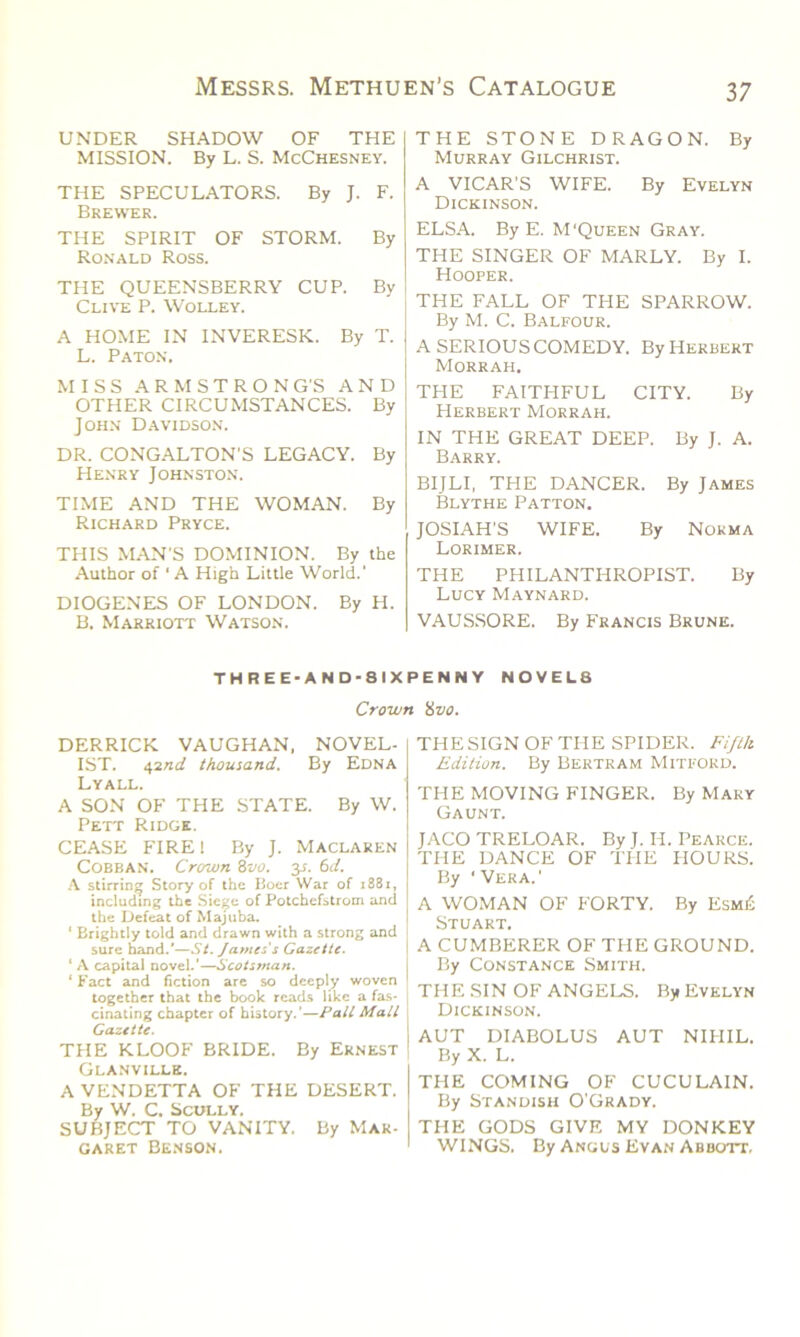 UNDER SHADOW OF THE MISSION. By L. S. McChesney. THE SPECULATORS. By J. F. Brewer. THE SPIRIT OF STORM. By Ronald Ross. THE QUEENSBERRY CUP. By Clive P. Wolley. A HOME IN INVERESK. By T. L. Paton, MISS A R M S T R O N G'S AND OTHER CIRCUMSTANCES. By John Davidson. DR. CONGALTON'S LEGACY. By Henry Johnston. TIME AND THE WOMAN. By Richard Pryce. THIS MAN'S DOMINION. By the Author of ' A High Little World.’ DIOGENES OF LONDON. By H. B. Marriott Watson. THE STONE DRAGON. By Murray Gilchrist. A VICAR'S WIFE. By Evelyn Dickinson. ELSA. By E. M‘Queen Gray. THE SINGER OF MARLY. By I. Hooper. THE FALL OF THE SPARROW. By M. C. Balfour. A SERIOUS COMEDY. By Herbert Morrah. THE FAITHFUL CITY. By Herbert Morrah. IN THE GREAT DEEP. By J. A. Barry. BIJLI, THE DANCER. By James Blythe Patton. JOSIAH'S WIFE. By Norma Lorimer. THE PHILANTHROPIST. By Lucy Maynard. VAUSSORE. By Francis Brune. THREE-AND-8IXPENNY NOVELS Crown 'ivo. DERRICK VAUGHAN, NOVEL- IST. e,and thousand. By Edna Lyall. A SON OF THE STATE. By W. Pett Ridge. CEASE FIRE 1 By J. Maclaren Cobban. Crown 8vo, y. 6d. A stirring Story of the Boer War of 1881, including the Siege of Potchefstroin and the Defeat of Majuba. ‘ Brightly told and drawn with a strong and sure hand.*—St. James's Gazette. ‘ A capital novel.'—Scotsman. ' Fact and fiction are so deeply woven together that the book reads like a fas- cinating chapter of history.’—Pall Mall Gazette. THE KLOOF BRIDE. By Ernest Glanville. A VENDETTA OF THE DESERT. By W. C. Scully. SUBJECT TO VANITY. By Mar- garet Benson. THE SIGN OF THE SPIDER. Fifth Edition. By Bertram Mitfokd. THE MOVING FINGER. By Mary Gaunt. JACO TRELOAR. By J. II. Pearce. THE DANCE OF THE PIOURS. By ‘ Vera.' A WOMAN OF FORTY. By Esm£ Stuart. A CUMBERER OF THE GROUND. By Constance Smith. THE SIN OF ANGELS. By Evelyn Dickinson. AUT DIABOLUS AUT NIPIIL. By X. L. THE COMING OF CUCULAIN. By Standish O’Grady. THE GODS GIVE MY DONKEY WINGS. By Angus Evan Abbott.