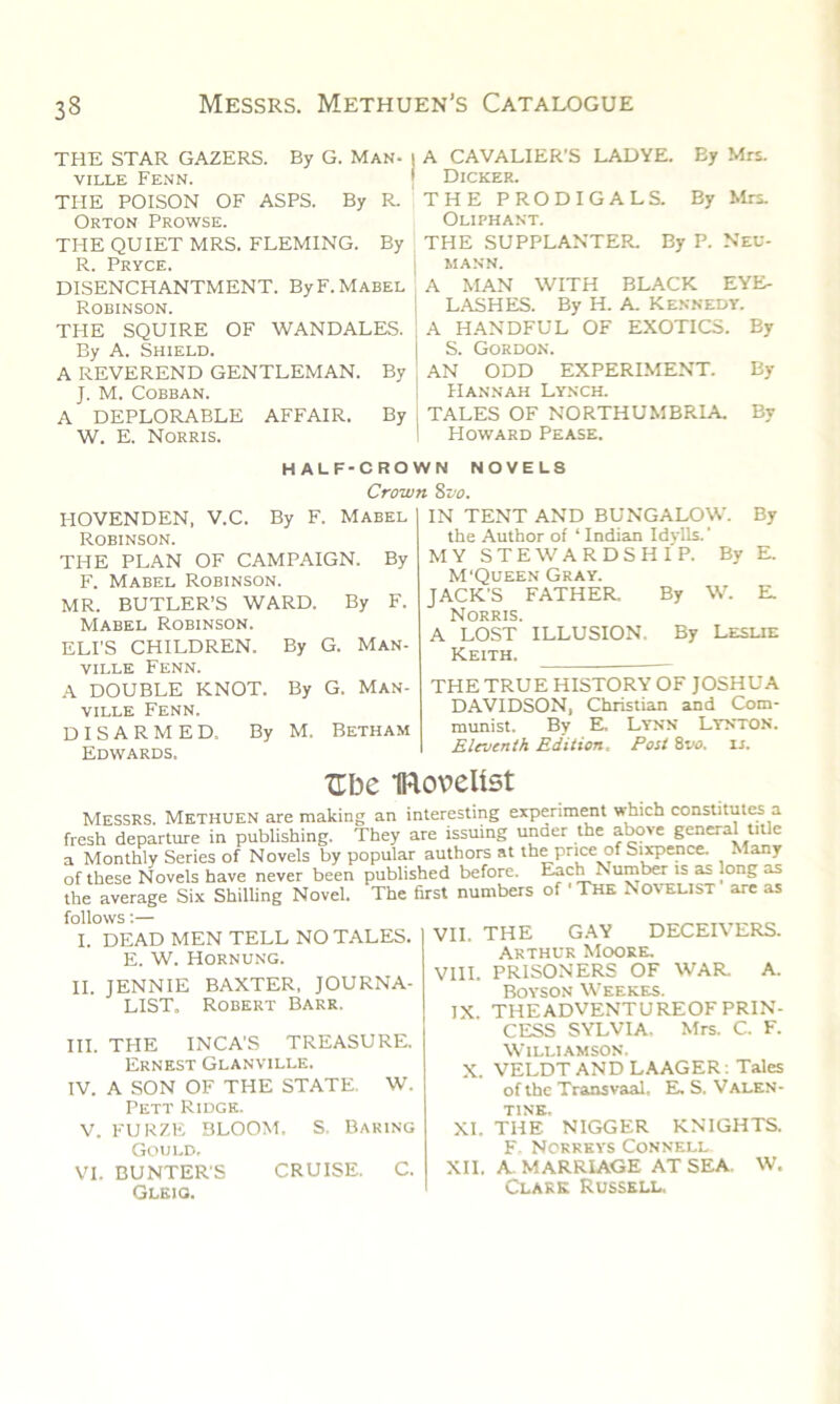 THE STAR GAZERS. By G. Man- VILLE FENN. THE POISON OF ASPS. By R. Orton Prowse. THE QUIET MRS. FLEMING. By R. Pryce. DISENCHANTMENT. By F. Mabel Robinson. TPIE SQUIRE OF WANDALES. By A. Shield. A REVEREND GENTLEMAN. By J. M. Cobban. A DEPLORABLE AFFAIR. By W. E. Norris. A CAVALIER’S LADYE. By Mrs. Dicker. THE PRODIGALS. By Mrs. Oliphant. THE SUPPLANTER. By P. Neu- mann. A MAN WITH BLACK EYE- LASHES. By H. A. Kennedy. A HANDFUL OF EXOTICS. By S. Gordon. ] AN ODD EXPERIMENT. By Hannah Lynch. j TALES OF NORTHUMBRIA. By 1 Howard Pease. HALF-CROWN NOVELS Crown 8vo. HOVENDEN, V.C. By F. Mabel Robinson. THE PLAN OF CAMPAIGN. By F. Mabel Robinson. MR. BUTLER’S WARD. By F. Mabel Robinson. ELI'S CHILDREN. By G. Man- ville Fenn. A DOUBLE KNOT. By G. Man- ville Fenn. DISARMED. By M, Betham Edwards. IN TENT AND BUNGALOW. By the Author of ‘ Indian Idylls.' MY STEWARDSHIP. By E. M‘Queen Gray. JACK'S FATHER. By W. E. Norris. A LOST ILLUSION. By Leslie Keith. ___ THE TRUE HISTORY OF JOSHUA DAVIDSON, Christian and Com- munist. By E, Lynn Lynton. Eleventh Edition. Post 8vo. is. XTbe IRovelist Messrs. Methuen are making an interesting experiment which constitutes a fresh departure in publishing. They are issuing under the above general title a Monthly Series of Novels by popular authors at the price of Sixpence. Many of these Novels have never been published before. Each Number is as long as the average Six Shilling Novel. The first numbers of ' The Novelist are as follows:— I. DEAD MEN TELL NO TALES. E. W. Hornung. II. JENNIE BAXTER. JOURNA- LIST, Robert Barr. III. THE INCA'S TREASURE. Ernest Glanville. IV. A SON OF THE STATE. W. Pett Ridge. VII, THE GAY DECEIVERS. Arthur Moore. VIII. PRISONERS OF WAR. A. Boyson Weekes. IX. THEADVENTUREOFPRIN- CESS SYLVIA. Mrs. C. F. Williamson. X. VELDT AND LAAGER: Tales of the Transvaal, E. S. Valen- tine. V. FURZE BLOOM. S. Baring Gould, VI. BUNTER'S CRUISE. C. Gleio. XI. THE NIGGER KNIGHTS. F. Norreys Connell XII, A. MARRIAGE AT SEA. W. Clark Russell,