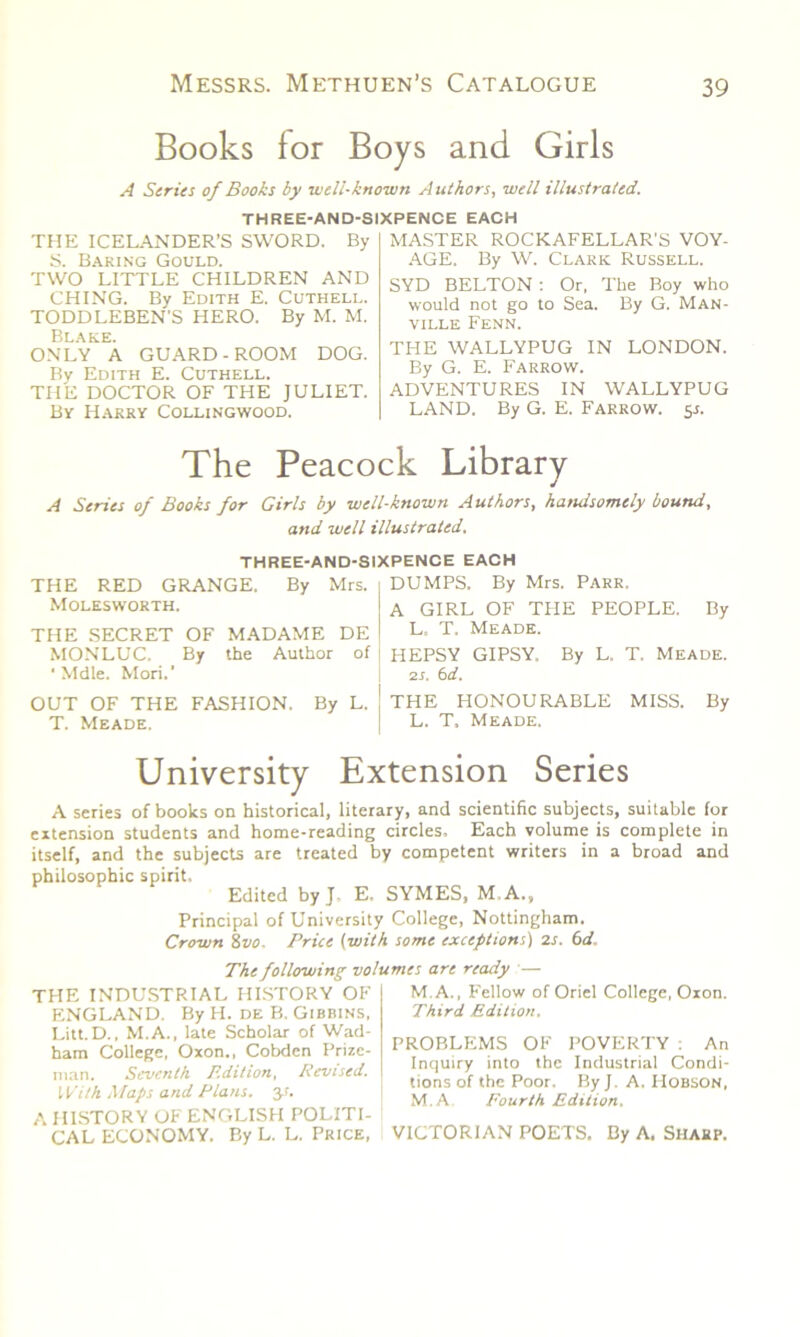 Books for Boys and Girls A Series of Books by well-known Authors, well illustrated. THREE-AND-SIXPENCE EACH THE ICELANDER’S SWORD. By S. Baring Gould. TWO LITTLE CHILDREN AND CHING. By Edith E. Cuthell. TODDLEBEN'S HERO. By M. M. Blake. ONLY A GUARD-ROOM DOG. By Edith E. Cuthell. THE DOCTOR OF THE JULIET. By Harry Collingwood. MASTER ROCKAFELLAR'S VOY- AGE. By W. Clark Russell. SYD BELTON : Or, The Boy who would not go to Sea. By G. Man- VILLE FENN. THE WALLYPUG IN LONDON. By G. E. Farrow. ADVENTURES IN WALLYPUG LAND. By G. E. Farrow. 5s. The Peacock Library A Series of Books for Girls by well-known Authors, handsomely bound, and well illustrated. THREE-AND-SIXPENCE EACH THE RED GRANGE. By Mrs. 1 DUMPS. By Mrs. Parr, Molesworth. I A GIRL OF THE PEOPLE. By THE SECRET OF MADAME DE ! T- Meade. MONLUC. By the Author of HEPSY GIPSY. By L. T. Meade. ‘ Mdle. Mori.’ j 2s. 6d. OUT OF THE FASHION. By L. ! THE HONOURABLE MISS. By T. Meade. L. T. Meade. University Extension Series A series of books on historical, literary, and scientific subjects, suitable for extension students and home-reading circles. Each volume is complete in itself, and the subjects are treated by competent writers in a broad and philosophic spirit. Edited by J- E. SYMES, M.A., Principal of University College, Nottingham. Crown 8z/o- Price (with some exceptions) 2s. 6d. The following volumes are ready — THE INDUSTRIAL HISTORY OF ENGLAND. By H. de B. Gibbins, Litt.D., M.A., late Scholar of Wad- ham College, Oxon., Cobden Prize- man. Seventh Edition, Revised. With Maps and Plans, y. A HISTORY OF ENGLISH POLITI- CAL ECONOMY. By L. L. Price, M.A., Fellow of Oriel College, Oxon. Third Edition. PROBLEMS OF POVERTY : An Inquiry into the Industrial Condi- tions of the Poor. By J. A. Hobson, M.A Fourth Edition. VICTORIAN POETS. By A. Sharp.