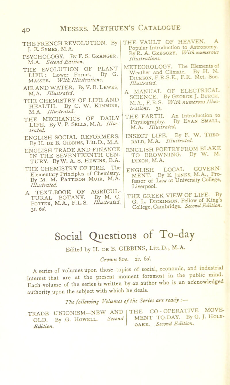 THE FRENCH REVOLUTION. By J. E. Symes, M.A. PSYCHOLOGY. By F. S. Granger, M.A. Second Edition. THE EVOLUTION OF PLANT LIFE : Lower Forms. By G. Massee. With Illustrations. AIR AND WATER. By V. B. Lewes, M.A. Illustrated. THE CHEMISTRY OF LIFE AND HEALTH. By C. W. Kimmins, M.A. Illustrated. THE MECHANICS OF DAILY LIFE. By V. P. Sells, M.A. Illus- trated. ENGLISH SOCIAL REFORMERS. By H. de B. Gibbins, Litt.D., M.A. ENGLISH TRADE AND FINANCE IN THE SEVENTEENTH CEN- TURY. By W. A. S. Hewins, B.A. THE CHEMISTRY OF FIRE. The Elementary Principles of Chemistry. By M. M. Pattison Muir, M.A. Illustrated. A TEXT-BOOK OF AGRICUL- TURAL BOTANY. By M. C. Potter, M.A., F.L.S. Illustrated. 3s. 6 d. THE VAULT OF HEAVEN. A Popular Introduction to Astronomy. By R. A. GREGORY. With numerous Illustrations. METEOROLOGY. The Elements of Weather and Climate. By H. N. Dickson, F.R.S.E., F.R. Met. Soc. Illustrated. A MANUAL OF ELECTRICAL SCIENCE. By George J. Burch, M.A., F. R. S. With numerous Illus- trations. 3J. THE EARTH. An Introduction to Physiography. By Evan Small, M.A. Illustrated. INSECT LIFE. By F. W. Theo- bald, M.A. Illustrated. ENGLISH POETRY FROM BLAKE TO BROWNING. By W. M. Dixon, M.A. ENGLISH LOCAL GOVERN- MENT. By E. Jenks, M.A., Pro- fessor of Law at University College, Liverpool. THE GREEK VIEW OF LIFE. By G. L. Dickinson, Fellow of King s College, Cambridge. Second Edition. Social Questions of To-day Edited by H. de B. GIBBINS, Litt.D., M.A. Crown Svo. 2s. 6d. A series of volumes upon those topics of social, economic, and industrial interest that are at the present moment foremost in the public mind. Each volume of the series is written by an author who is an acknowledged authority upon the subject with which he deals. The following Volumes of the Series are ready TRADE UNIONISM—NEW AND OLD. By G, Howell. Second Edition. THE CO - OPERATIVE MOVE MENT TO-DAY. By G. J. Holy- OAKE. Second Edition.