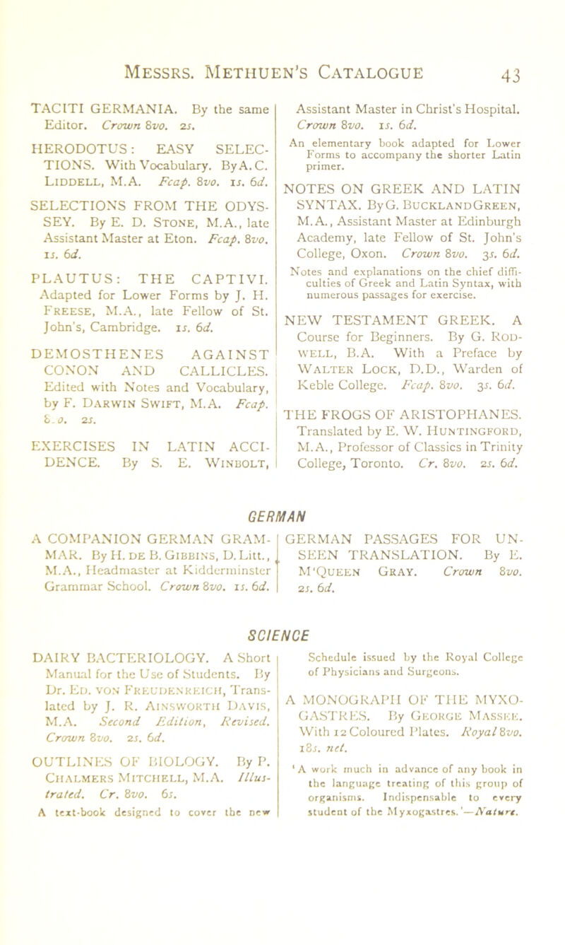 TACITI GERMANIA. By the same Editor. Crown 8vo. 2s. HERODOTUS: EASY SELEC- TIONS. With Vocabulary. ByA.C. Liddell, M.A. Fcap. 8vo. is. 6d. SELECTIONS FROM THE ODYS- SEY. By E. D. Stone, M.A., late Assistant Master at Eton. Fcap. 8vo. is. 6d. PLAUTUS: THE CAPTIVI. Adapted for Lower Forms by J. H. Freese, M.A., late Fellow of St. John's, Cambridge, is. 6d. DEMOSTHENES AGAINST CONON AND CALLICLES. I Edited with Notes and Vocabulary, | by F. Darwin Swift, M.A. Fcap. 8.0. 2s. EXERCISES IN LATIN ACCI- DENCE. By S. E. Winbolt, Assistant Master in Christ's Hospital. Crown 8vo. ir. 6 d. An elementary book adapted for Lower Forms to accompany the shorter Latin primer. NOTES ON GREEK AND LATIN SYNTAX. ByG. BucklandGreen, M.A., Assistant Master at Edinburgh Academy, late Fellow of St. John's College, Oxon. Crown 8vo. y. 6d. Notes and explanations on the chief diffi- culties of Greek and Latin Syntax, with numerous passages for exercise. NEW TESTAMENT GREEK. A Course for Beginners. By G. Rod- well, B.A. With a Preface by Walter Lock, D.D., Warden of Keble College. Fcap. 8vo. 3.1. 6d. THE FROGS OF ARISTOPHANES. Translated by E. W. Huntingford, M.A., Professor of Classics in Trinity College, Toronto. Cr. 8vo. 2s. 6d. GERMAN A COMPANION GERMAN GRAM- MAR. By H. de B. Gibbins, D. Litt., M.A., Headmaster at Kidderminster Grammar School. Crown '6vo. is. 6d. GERMAN PASSAGES FOR UN- SEEN TRANSLATION. By E. M'Queen Gray. Crown 8 vo. 2s. 6d. SCIENCE DAIRY BACTERIOLOGY. A Short Manual for the Use of Students. By Dr. Ed. von Freudenreich, Trans- lated by J. R. Ainsworth Davis, M.A. Second Edition, Revised. Crown 8vo. 2s. (id. OUTLINES OF BIOLOGY. By P. Chalmers Mitchell, M.A. Illus- trated. Cr. 8vo. 6s. A text-book designed to cover the new Schedule issued by the Royal College of Physicians and Surgeons. A MONOGRAPH OF THE MYXO- GASTRES. By George Masskk. With 12 Coloured Plates. Royal Svo. ISs. net. ‘A work much in advance of any book in the language treating of this group of organisms. Indispensable to every student of the Myxogastres. '—Nature.