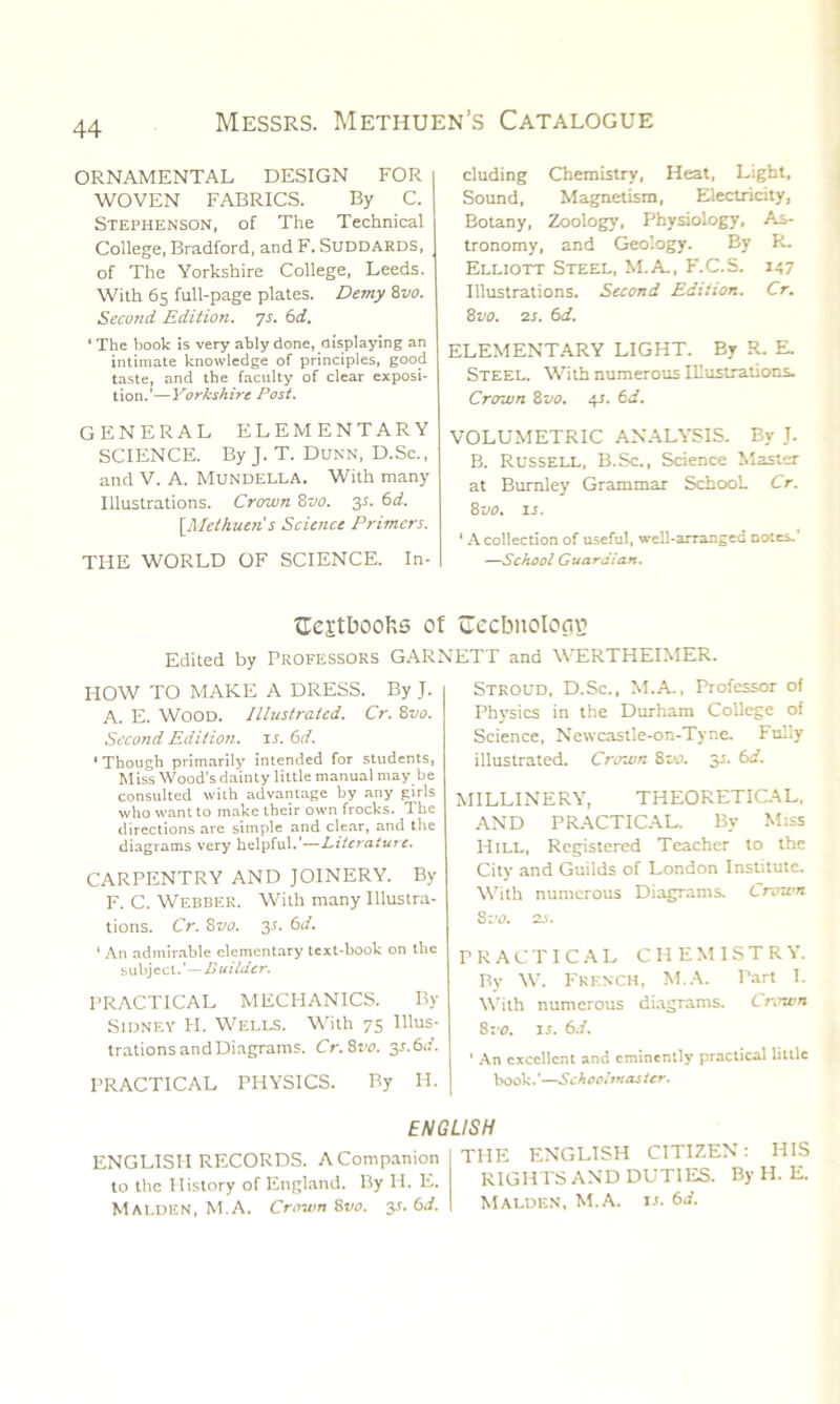 ORNAMENTAL DESIGN FOR WOVEN FABRICS. By C. Stephenson, of The Technical College, Bradford, and F. SUDDARDS, of The Yorkshire College, Leeds. With 65 full-page plates. Demy 8vo. Second Edition. 7s. 6d. 1 The book is very ably done, displaying an intimate knowledge of principles, good taste, and the faculty of clear exposi- tion.'—Yorkshire Post. GENERAL ELEMENTARY SCIENCE. By J. T. Dunn, D.Sc., and V. A. Mundella. With many Illustrations. Crown 8vo. 3L 6d. [Methuen's Science Primers. THE WORLD OF SCIENCE. In- cluding Chemistry, Heat, Light, Sound, Magnetism, Electricity, Botany, Zoology, Physiology, As- tronomy, and Geology. By R. Elliott Steel, M.A, F.C.S. 147 Illustrations. Second Edition. Cr. 8 vo. 2 s. 6d. ELEMENTARY LIGHT. By R. E. Steel. With numerous Illustrations. Crown 8 vo. 4s. 6 d. VOLUMETRIC ANALYSIS. By J. B. Russell, B.Sc., Science Master at Burnley Grammar School. Cr. 8110. is. ‘ A collection of useful, well-arranged Doles. —School Guardian. aestboofcs of Gecbnologg Edited by Professors GARNETT and WERTHEIMER. HOW TO MAKE A DRESS. By J. A. E. WOOD. Illustrated. Cr. 8vo. Second Edition, it. 6d. ‘Though primarily intended for students, Miss Wood's dainty little manual may be consulted with advantage by any girls who want to make their own frocks. The directions are simple and clear, and the diagrams very helpful.’—Literature. CARPENTRY AND JOINERY. By F. C. Webber. With many Illustra- tions. Cr. 8vo. y. 6d. ' An admirable elementary text-book on the subject.'—Builder. PRACTICAL MECHANICS. By Sidney FI. Wells. With 75 Illus- trations and Diagrams. Cr.Svo. y.6d. PRACTICAL PHYSICS. By H. Stroud, D.Sc., M.A, Professor of Physics in the Durham College of Science, Newcastle-on-Tyne. Fully illustrated. Crown 800. 35. 6d. MILLINERY, THEORETICAL, AND PRACTICAL. By Miss Hill, Registered Teacher to the City and Guilds of London Institute. With numerous Diagrams. Crown 8 -jo. 2s. PRACTICAL CHEMISTRY. By W. FRENCH, M.A. Part I. With numerous diagrams. Crown Sro. is. 6d. ' An excellent and eminently practical little book.'—Schoolmaster. ENGLISH ENGLISH RECORDS. A Companion to the History of England. By H. E. Malden, M.A. Crown 8110. y. 6d. THE ENGLISH CITIZEN: HIS RIGHTS AND DUTIES. By H. E. Malden, M.A. it. 6d.