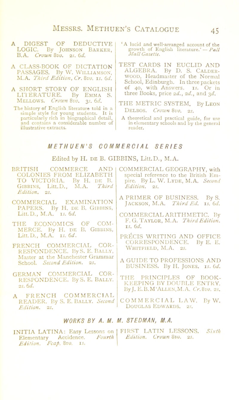A DIGEST OF DEDUCTIVE LOGIC. By Johnson Barker, B.A. Crown 8vo. 2S. 61i. A CLASS-BOOK OF DICTATION PASSAGES. By W. Williamson, M.A. Third Edition, Cr. 8vo. u. 6d. A SHORT STORY OF ENGLISH LI1ERATURE. By Emma S. Mellows. Crown 8vo. y. 6d. The history of English literature told in a simple style for young students. It is particularly rich in biographical detail, and contains a considerable number of illustrative extracts. ‘ A lucid and well-arranged account of the growth of English literature.’ — Pall Mall Gazette. TEST CARDS IN EUCLID AND ALGEBRA. By D. S. Calder- wood, Headmaster of the Normal School, Edinburgh. In three packets of 40, with Answers. is. Or in three Books, price 2d., 2d., and 3c?. THE METRIC SYSTEM. By Leon Delbos. Crown 8vo. 2s. A theoretical and practical guide, for use in elementary schools and by the general reader. METHUEN'S COMMERCIAL SERIES Edited by H. de B. GIBBINS, Litt.D., M.A. BRITISH COMMERCE AND COLONIES FROM ELIZABETH TO VICTORIA. By H. de B. Gibbins, Litt.D., M.A. Third Edition. 2 s. COMMERCIAL EXAMINATION PAPERS. By H. de B. Gibbins, Litt.D., M.A. it. 6d. THE ECONOMICS OF COM- MERCE. By H. de B. Gibbins, Litt.D., M.A. is.6d. FRENCH COMMERCIAL COR- RESPONDENCE. ByS. E. Bally, Master at the Manchester Grammar School. Second Edition. 2s. GERMAN COMMERCIAL COR- RESPONDENCE. By S. E. Bally. 2t. 6d. A FRENCH COMMERCIAL READER. By S. E. Bally. Second Edition. 2S. WORKS BY A. M. INITIA LATINA: Easy Lessons on Elementary Accidence. Fourth Edition. Ecap. 8vo. is. COMMERCIAL GEOGRAPHY, with special reference to the British Em- pire. By L. W. Lyde, M.A. Second Edition. 2 s. A PRIMER OF BUSINESS. By S. Jackson, M.A. Third Ed. is. 6d. COMMERCIAL ARITHMETIC. By F. G. Taylor, M.A. Third Edition, is. 6d. PRECIS WRITING AND OFFICE CORRESPONDENCE. By E. E. Whitfield, M.A. 2s. A GUIDE TO PROFESSIONS AND BUSINESS. By H. Jones, is. 6d. THE PRINCIPLES OF BOOK- KEEPING BY DOUBLE ENTRY. ByJ. E.B.M'Allen,M.A. Cr.Svo. 2s. COMMERCIAL LAW. By W. Douglas Edwards. 2s. M. ST EDM AN, M.A. FIRST LATIN LESSONS. Sixth Edition. Crown 8tto. 2s.