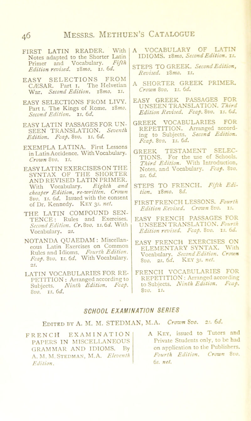 FIRST LATIN READER. With Notes adapted to the Shorter Latin Primer and Vocabulary. Fifth Edition revised. i8mo. is. 6d. EASY SELECTIONS FROM C/ESAR. Part I. The Helvetian War. Second Edition. 18mo. is. EASY SELECTIONS FROM LIVY. Part i. The Kings of Rome. 18mo. Second Edition, ir. 6d. EASY LATIN PASSAGES FOR UN- SEEN TRANSLATION. Seventh Edition. Fcap. 8vo. is. 6d. EXEMPLA LATINA. First Lessons in Latin Accidence. With Vocabulary. Crown 8vo. is. EASY LATIN EXERCISES ON THE SYNTAX OF THE SHORTER AND REVISED LATIN PRIMER. With Vocabulary. Eighth and cheaper Edition, re-written. Crown 8vo. it. 6d. Issued with the consent of Dr. Kennedy. Key 35. net. THE LATIN COMPOUND SEN- TENCE : Rules and Exercises. Second Edition. Cr.8vo. u.6d. With Vocabulary. 2 s. NOTANDA QUAEDAM : Miscellan- eous Latin Exercises on Common Rules and Idioms. Fourth Edition. Fcap. 8vo. ir. 6d. With Vocabulary. 2 s. LATIN VOCABULARIES FOR RE- PETITION : Arranged according to Subjects. Ninth Edition. Fcap. 8vo. ir. 61i. A VOCABULARY OF LATIN IDIOMS. 18 mo. Second Edition, is. STEPS TO GREEK. Second Edition, Revised. 18 mo. is. A SHORTER GREEK PRIMER. Crown 8vo. ir. 6d. EASY GREEK PASSAGES FOR UNSEEN TRANSLATION. Third Edition Revised. Fcap. 8vo. is. 6.i. GREEK VOCABULARIES FOR REPETITION. Arranged accord- ing to Subjects. Second Edition. Fcap. 8 vo. is. 6d. GREEK TESTAMENT SELEC- TIONS. For the use of Schools. Third Edition. With Introduction. Notes, and Vocabulary. Fcap. 8vo. 2s. 6 d. STEPS TO FRENCH. Fifth Edi- tion. i8mo. 8d. FIRST FRENCH LESSONS. Fourth Edition Revised. Crown 8vo. is. EASY FRENCH PASSAGES FOR UNSEEN TRANSLATION. Fourth Edition revised. Fcap. 8vo. is. 6d. EASY FRENCH EXERCISES ON ELEMENTARY SYNTAX. With Vocabulary. Second Edition. Crown 8vo. 2s. 6d. Key 3*. net. FRENCH VOCABULARIES FOR REPETITION: Arranged according to Subjects. Ninth Edition. Fcap. 8vo. 11. SCHOOL EXAMINATION SERIES Edited by A. M. M. STEDMAN, M.A. FRENCH EXAMINATION PAPERS IN MISCELLANEOUS GRAMMAR AND IDIOMS. By A. M. M.STEDMAN, M.A. Eleventh Edition. Crown Sr'S. 21. 6d. A Key, issued to Tutors and Private Students only, to be had on application to the Publishers. Fourth Edition. Crown 8vo. 61. net.